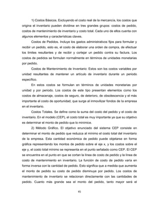 45
1) Costos Básicos. Excluyendo el costo real de la mercancía, los costos que
origina el inventario pueden dividirse en tres grandes grupos: costos de pedido,
costos de mantenimiento de inventario y costo total. Cada uno de ellos cuenta con
algunos elementos y características claves.
Costos de Pedidos. Incluye los gastos administrativos fijos para formular y
recibir un pedido, esto es, el costo de elaborar una orden de compra, de efectuar
los limites resultantes y de recibir y cortejar un pedido contra su factura. Los
costos de pedidos se formulan normalmente en términos de unidades monetarias
por pedido.
Costos de Mantenimiento de Inventario: Estos son los costos variables por
unidad resultantes de mantener un artículo de inventario durante un periodo
específico.
En estos costos se formulan en términos de unidades monetarias por
unidad y por periodo. Los costos de este tipo presentan elementos como los
costos de almacenaje, costos de seguro, de deterioro, de obsolescencia y el más
importante el costo de oportunidad, que surge al inmovilizar fondos de la empresa
en el inventario.
Costos Totales. Se define como la suma del costo del pedido y el costo de
inventario. En el modelo (CEP), el costo total es muy importante ya que su objetivo
es determinar el monto de pedido que lo minimice.
2) Método Gráfico. El objetivo enunciado del sistema CEP consiste en
determinar el monto de pedido que reduzca al mínimo el costo total del inventario
de la empresa. Esta cantidad económica de pedido puede objetarse en forma
gráfica representando los montos de pedido sobre el eje x, y los costos sobre el
eje y, el costo total mínimo se representa en el punto señalado como CEP. El CEP
se encuentra en el punto en que se cortan la línea de costo de pedido y la línea de
costo de mantenimiento en inventario. La función de costo de pedido varía en
forma inversa con la cantidad de pedido. Esto significa que a medida que aumenta
el monto de pedido su costo de pedido disminuye por pedido. Los costos de
mantenimiento de inventario se relacionan directamente con las cantidades de
pedido. Cuanto más grande sea el monto del pedido, tanto mayor será el
 