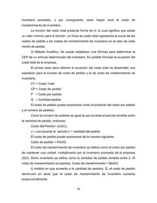 46
inventario promedio, y por consiguiente, tanto mayor será el costo de
mantenimiento de inventario.
La función del costo total presenta forma de U, lo cual significa que existe
un valor mínimo para la función. La línea de costo total representa la suma de los
costos de pedido y los costos de mantenimiento de inventario en el caso de cada
monto de pedido.
3) Método Analítico: Se puede establecer una fórmula para determinar la
CEP de un artículo determinado del inventario. Es posible formular la ecuación del
costo total de la empresa.
El primer paso para obtener la ecuación del costo total es desarrollar una
expresión para la función de costo de pedido y la de costo de mantenimiento de
inventario.
CT = Costo Total
CP = Costo de pedido
P = Costo por pedido
Q = Cantidad pedida
El costo de pedido puede expresarse como el producto del costo por pedido
y el número de pedidos.
Como el número de pedidos es igual al uso durante el periodo dividido entre
la cantidad de pedido, entonces:
Costo del Pedido= (U)/(C),
u = uso durante el periodo c = cantidad del pedido
El costo de pedido puede expresarse de la manera siguiente.
Costo de pedido = PxU/Q
El costo de mantenimiento de inventario se define como el costo por pedido
de mantener una unidad, multiplicando por el inventario promedio de la empresa
(Q/2). Dicho inventario se define como la cantidad de pedido dividida entre 2. El
costo de mantenimiento se expresa. Costo de mantenimiento = MxQ/2
A medida en que aumenta a la cantidad de pedidos, Q, el costo de pedido
disminuirá en tanto que el costo de mantenimiento de inventario aumenta
proporcionalmente.
 