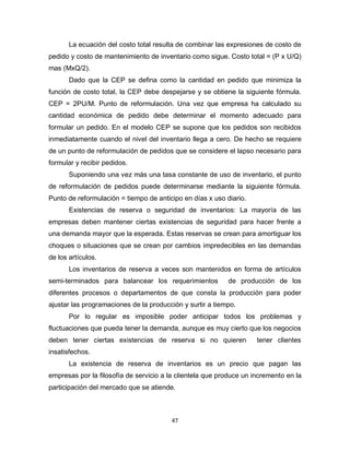 47
La ecuación del costo total resulta de combinar las expresiones de costo de
pedido y costo de mantenimiento de inventario como sigue. Costo total = (P x U/Q)
mas (MxQ/2).
Dado que la CEP se defina como la cantidad en pedido que minimiza la
función de costo total, la CEP debe despejarse y se obtiene la siguiente fórmula.
CEP = 2PU/M. Punto de reformulación. Una vez que empresa ha calculado su
cantidad económica de pedido debe determinar el momento adecuado para
formular un pedido. En el modelo CEP se supone que los pedidos son recibidos
inmediatamente cuando el nivel del inventario llega a cero. De hecho se requiere
de un punto de reformulación de pedidos que se considere el lapso necesario para
formular y recibir pedidos.
Suponiendo una vez más una tasa constante de uso de inventario, el punto
de reformulación de pedidos puede determinarse mediante la siguiente fórmula.
Punto de reformulación = tiempo de anticipo en días x uso diario.
Existencias de reserva o seguridad de inventarios: La mayoría de las
empresas deben mantener ciertas existencias de seguridad para hacer frente a
una demanda mayor que la esperada. Estas reservas se crean para amortiguar los
choques o situaciones que se crean por cambios impredecibles en las demandas
de los artículos.
Los inventarios de reserva a veces son mantenidos en forma de artículos
semi-terminados para balancear los requerimientos de producción de los
diferentes procesos o departamentos de que consta la producción para poder
ajustar las programaciones de la producción y surtir a tiempo.
Por lo regular es imposible poder anticipar todos los problemas y
fluctuaciones que pueda tener la demanda, aunque es muy cierto que los negocios
deben tener ciertas existencias de reserva si no quieren tener clientes
insatisfechos.
La existencia de reserva de inventarios es un precio que pagan las
empresas por la filosofía de servicio a la clientela que produce un incremento en la
participación del mercado que se atiende.
 