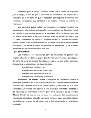 48
Inventarios justo a tiempo: Tal como se escucha el control de inventarios
justo a tiempo, la idea es que se adquieren los inventarios y se insertan en la
producción en el momento en que se necesitan. Esto requiere de compras muy
eficientes, proveedores muy confiables y un sistema eficiente de manejo de
inventarios.
Una compañía puede reducir su producción es proceso mediante una
administración más eficiente, esto se refiere a factores internos. Se pueden reducir
las materias primas necesarias gracias a una mayor eficiencia interna, pero esto
se refiere mayormente a factores externos. Con un trabajo en equipo que
incorpore proveedores de confianza, se puede rebajar la cantidad de materias
primas, respecto a los artículos terminados, podemos decir que si se reabastecen
con rapidez, se reduce el costo de quedarse sin existencias y de la misma
manera se reduce los inventarios de éste tipo.
Tipos de Inventario
Los inventarios son importantes para los fabricantes en general, varia
ampliamente entre los distintos grupos de industrias. La composición de esta parte
del activo es una gran variedad de artículos, y es por eso que se han clasificado
de acuerdo a su utilización en los siguientes tipos:
· Inventarios de materia prima
· Inventarios de producción en proceso
· Inventarios de productos terminados
· Inventarios de materiales y suministros
Inventarios de materia prima: Comprende los elementos básicos o
principales que entran en la elaboración del producto. En toda actividad industrial
concurren una variedad de artículos (materia prima) y materiales, los que serán
sometidos a un proceso para obtener al final un artículo terminado o acabado. A
los materiales que intervienen en mayor grado en la producción se les considera
“Materia Prima”, ya que su uso se hace en cantidades los suficientemente
importantes del producto acabado. La materia prima, es aquel o aquellos artículos
sometidos a un proceso de fabricación que al final se convertirá en un producto
terminado.
 