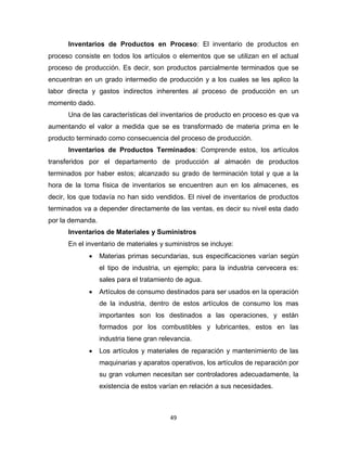 49
Inventarios de Productos en Proceso: El inventario de productos en
proceso consiste en todos los artículos o elementos que se utilizan en el actual
proceso de producción. Es decir, son productos parcialmente terminados que se
encuentran en un grado intermedio de producción y a los cuales se les aplico la
labor directa y gastos indirectos inherentes al proceso de producción en un
momento dado.
Una de las características del inventarios de producto en proceso es que va
aumentando el valor a medida que se es transformado de materia prima en le
producto terminado como consecuencia del proceso de producción.
Inventarios de Productos Terminados: Comprende estos, los artículos
transferidos por el departamento de producción al almacén de productos
terminados por haber estos; alcanzado su grado de terminación total y que a la
hora de la toma física de inventarios se encuentren aun en los almacenes, es
decir, los que todavía no han sido vendidos. El nivel de inventarios de productos
terminados va a depender directamente de las ventas, es decir su nivel esta dado
por la demanda.
Inventarios de Materiales y Suministros
En el inventario de materiales y suministros se incluye:
 Materias primas secundarias, sus especificaciones varían según
el tipo de industria, un ejemplo; para la industria cervecera es:
sales para el tratamiento de agua.
 Artículos de consumo destinados para ser usados en la operación
de la industria, dentro de estos artículos de consumo los mas
importantes son los destinados a las operaciones, y están
formados por los combustibles y lubricantes, estos en las
industria tiene gran relevancia.
 Los artículos y materiales de reparación y mantenimiento de las
maquinarias y aparatos operativos, los artículos de reparación por
su gran volumen necesitan ser controladores adecuadamente, la
existencia de estos varían en relación a sus necesidades.
 