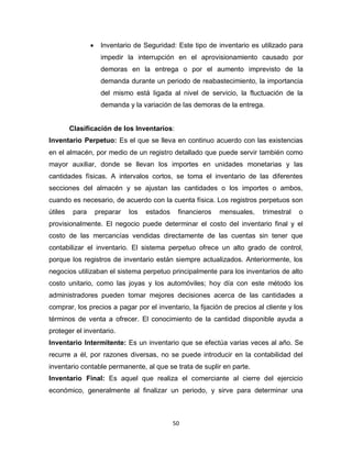 50
 Inventario de Seguridad: Este tipo de inventario es utilizado para
impedir la interrupción en el aprovisionamiento causado por
demoras en la entrega o por el aumento imprevisto de la
demanda durante un periodo de reabastecimiento, la importancia
del mismo está ligada al nivel de servicio, la fluctuación de la
demanda y la variación de las demoras de la entrega.
Clasificación de los Inventarios:
Inventario Perpetuo: Es el que se lleva en continuo acuerdo con las existencias
en el almacén, por medio de un registro detallado que puede servir también como
mayor auxiliar, donde se llevan los importes en unidades monetarias y las
cantidades físicas. A intervalos cortos, se toma el inventario de las diferentes
secciones del almacén y se ajustan las cantidades o los importes o ambos,
cuando es necesario, de acuerdo con la cuenta física. Los registros perpetuos son
útiles para preparar los estados financieros mensuales, trimestral o
provisionalmente. El negocio puede determinar el costo del inventario final y el
costo de las mercancías vendidas directamente de las cuentas sin tener que
contabilizar el inventario. El sistema perpetuo ofrece un alto grado de control,
porque los registros de inventario están siempre actualizados. Anteriormente, los
negocios utilizaban el sistema perpetuo principalmente para los inventarios de alto
costo unitario, como las joyas y los automóviles; hoy día con este método los
administradores pueden tomar mejores decisiones acerca de las cantidades a
comprar, los precios a pagar por el inventario, la fijación de precios al cliente y los
términos de venta a ofrecer. El conocimiento de la cantidad disponible ayuda a
proteger el inventario.
Inventario Intermitente: Es un inventario que se efectúa varias veces al año. Se
recurre a él, por razones diversas, no se puede introducir en la contabilidad del
inventario contable permanente, al que se trata de suplir en parte.
Inventario Final: Es aquel que realiza el comerciante al cierre del ejercicio
económico, generalmente al finalizar un periodo, y sirve para determinar una
 