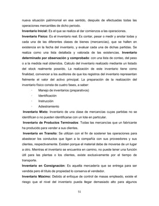51
nueva situación patrimonial en ese sentido, después de efectuadas todas las
operaciones mercantiles de dicho periodo.
Inventario Inicial: Es el que se realiza al dar comienzos a las operaciones.
Inventario Físico: Es el inventario real. Es contar, pesar o medir y anotar todas y
cada una de las diferentes clases de bienes (mercancías), que se hallen en
existencia en la fecha del inventario, y evaluar cada una de dichas partidas. Se
realiza como una lista detallada y valorada de las existencias. Inventario
determinado por observación y comprobado: con una lista de conteo, del peso
o a la medida real obtenidos. Calculo del inventario realizado mediante un listado
del stock realmente poseído. La realización de este inventario tiene como
finalidad, convencer a los auditores de que los registros del inventario representan
fielmente el valor del activo principal. La preparación de la realización del
inventario físico consta de cuatro fases, a saber:
· Manejo de inventarios (preparativos)
· Identificación
· Instrucción
· Adiestramiento
Inventario Mixto: Inventario de una clase de mercancías cuyas partidas no se
identifican o no pueden identificarse con un lote en particular.
Inventario de Productos Terminados: Todas las mercancías que un fabricante
ha producido para vender a sus clientes.
Inventario en Transito: Se utilizan con el fin de sostener las operaciones para
abastecer los conductos que ligan a la compañía con sus proveedores y sus
clientes, respectivamente. Existen porque el material debe de moverse de un lugar
a otro. Mientras el inventario se encuentra en camino, no puede tener una función
útil para las plantas o los clientes, existe exclusivamente por el tiempo de
transporte.
Inventario en Consignación: Es aquella mercadería que se entrega para ser
vendida pero él título de propiedad lo conserva el vendedor.
Inventario Máximo: Debido al enfoque de control de masas empleado, existe el
riesgo que el nivel del inventario pueda llegar demasiado alto para algunos
 