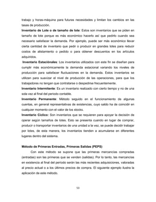 53
trabajo y horas-máquina para futuras necesidades y limitan los cambios en las
tasas de producción.
Inventario de Lote o de tamaño de lote: Estos son inventarios que se piden en
tamaño de lote porque es más económico hacerlo así que pedirlo cuando sea
necesario satisfacer la demanda. Por ejemplo, puede ser más económico llevar
cierta cantidad de inventario que pedir o producir en grandes lotes para reducir
costos de alistamiento o pedido o para obtener descuentos en los artículos
adquiridos.
Inventario Estaciónales: Los inventarios utilizados con este fin se diseñan para
cumplir más económicamente la demanda estacional variando los niveles de
producción para satisfacer fluctuaciones en la demanda. Estos inventarios se
utilizan para suavizar el nivel de producción de las operaciones, para que los
trabajadores no tengan que contratarse o despedirse frecuentemente.
Inventario Intermitente: Es un inventario realizado con cierto tiempo y no de una
sola vez al final del periodo contable.
Inventario Permanente: Método seguido en el funcionamiento de algunas
cuentas, en general representativas de existencias, cuyo saldo ha de coincidir en
cualquier momento con el valor de los stocks.
Inventario Cíclico: Son inventarios que se requieren para apoyar la decisión de
operar según tamaños de lotes. Esto se presenta cuando en lugar de comprar,
producir o transportar inventarios de una unidad a la vez, se puede decidir trabajar
por lotes, de esta manera, los inventarios tienden a acumularse en diferentes
lugares dentro del sistema.
Método de Primeras Entradas, Primeras Salidas (PEPS)
Con este método se supone que las primeras mercancías compradas
(entradas) son las primeras que se venden (salidas). Por lo tanto, las mercancías
en existencia al final del período serán las más recientes adquisiciones, valoradas
al precio actual o a los últimos precios de compra. El siguiente ejemplo ilustra la
aplicación de este método.
 