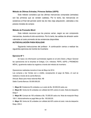 54
Método de Últimas Entradas, Primeras Salidas (UEPS)
Este método considera que las últimas mercancías compradas (entradas)
son las primeras que se venden (salidas). Por lo tanto, las mercancías en
existencia al final del período serán las de más vieja adquisición, valoradas a los
precios iniciales de compra
Método de Promedio Móvil
Este método reconoce que los precios varían, según se van comprando
mercancías, durante el ciclo económico. Por lo tanto, las salidas de almacén serán
valoradas al costo promedio de las existencias disponibles
AUTOEVALUACIÓN PARA REALIZAR
Siguiendo instrucciones del profesor A continuación vamos a realizar los
siguientes ejercicios de Control de Inventario
Ejercicio Nº 1
En base a la información suministrada registre en el Libro Diario y Mayor General
las operaciones de la empresa el Colegio, C.A. métodos: PEPS, UEPS y PROMEDIO
MÓVIL, igualmente realice los registros a través del método de inventario:
Operaciones realizadas durante el mes de Mayo de 2014:
Las compras y las Ventas son a crédito, exceptuando el pago de fletes, el cual se
realizara a través de la cuenta Bancos.
Artículo: Base para mesa redonda Mod. 4B
Saldo Cuenta Bancos: 50.000.000,00.
1.- Mayo 02: Existencia 50 unidades a un costo de Bs. 50.000,00 cada una
2.- Mayo 04: Venta de 40 unidades con utilidad del 40% sobre el costo. Nota de despacho
Desp-1
3.- Mayo 06: Compra de 100 unidades a Bs. 70.000,00 cada una. Nota de recepción Recp
100-1. Adicionalmente se pagó flete por Bs. 100.000,00.
4.- Mayo 10: Venta de 30 unidades con utilidad del 40% sobre el costo: nota de despacho
Desp. 200-2.
 