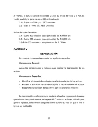 57
2.- Ventas, el 30% se vendió de contado y sobre su precio de venta y el 70% se
vendió a crédito la ganancia es el 80% sobre el costo
2.1.- Suerte: a.- 2500 y b.- 2800 unidades
2.2.- éxito: c.- 4000 y d.- 4500 unidades
3.- Los Artículos Devueltos:
3.1.- Suerte 100 unidades costo por unidad Bs. 1.800,00 c/u
3.2.- Suerte 200 unidades costo por unidad Bs. 1.950,00 c/u
3.3- Éxito 300 unidades costo por unidad Bs. 2.750,00
CAPÍTULO V
DEPRECIACIÓN
La presente competencias muestra los siguientes aspectos:
Competencia General:
Aplica los conocimientos y métodos para realizar la depreciación de los
activos
Competencia Específica:
- Identifica e interpreta los métodos para la depreciación de los activos
- Procesa la aplicación de los métodos para la depreciación de los activos
- Elabora la depreciación de los activos con sus diferentes métodos
La depreciación es el mecanismo mediante el cual se reconoce el desgaste
que sufre un bien por el uso que se haga de él. Cuando un activo es utilizado para
generar ingresos, este sufre un desgaste normal durante su vida útil que el final lo
lleva a ser inutilizable
 