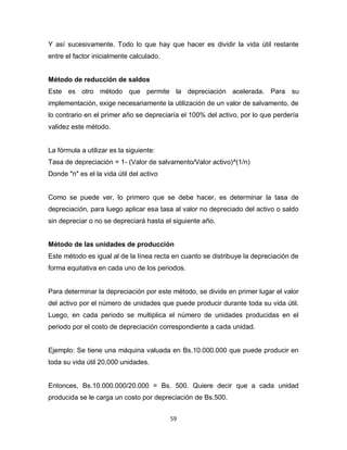 59
Y así sucesivamente. Todo lo que hay que hacer es dividir la vida útil restante
entre el factor inicialmente calculado.
Método de reducción de saldos
Este es otro método que permite la depreciación acelerada. Para su
implementación, exige necesariamente la utilización de un valor de salvamento, de
lo contrario en el primer año se depreciaría el 100% del activo, por lo que perdería
validez este método.
La fórmula a utilizar es la siguiente:
Tasa de depreciación = 1- (Valor de salvamento/Valor activo)^(1/n)
Donde "n" es el la vida útil del activo
Como se puede ver, lo primero que se debe hacer, es determinar la tasa de
depreciación, para luego aplicar esa tasa al valor no depreciado del activo o saldo
sin depreciar o no se depreciará hasta el siguiente año.
Método de las unidades de producción
Este método es igual al de la línea recta en cuanto se distribuye la depreciación de
forma equitativa en cada uno de los periodos.
Para determinar la depreciación por este método, se divide en primer lugar el valor
del activo por el número de unidades que puede producir durante toda su vida útil.
Luego, en cada periodo se multiplica el número de unidades producidas en el
periodo por el costo de depreciación correspondiente a cada unidad.
Ejemplo: Se tiene una máquina valuada en Bs.10.000.000 que puede producir en
toda su vida útil 20.000 unidades.
Entonces, Bs.10.000.000/20.000 = Bs. 500. Quiere decir que a cada unidad
producida se le carga un costo por depreciación de Bs.500.
 
