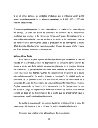 60
Si en el primer periodo, las unidades producidas por la máquina fueron 2.000,
tenemos que la depreciación por el primer periodo es de: 2.000 * 500 = 1.000.000,
y así en cada periodo.
Presupone que la depreciación es función del uso o la productividad y no del paso
del tiempo. La vida del activo se considera en términos de su rendimiento
(unidades que produce) o del número de horas que trabaja. Conceptualmente, la
asociación adecuada del costo se establece en términos del rendimiento y no de
las horas de uso; pero muchas veces la producción no es homogénea y resulta
difícil de medir. (Costo menos valor de desecho) X horas de uso en el año = cargo
por Total de horas estimadas o depreciación
Método Línea Recta
Este método supera algunas de las objeciones que se oponen al método
basado en la actividad, porque la depreciación se considera como función del
tiempo y no del uso. Este método se aplica ampliamente en la práctica, debido a
su simplicidad. El procedimiento de línea recta también se justifica a menudo
sobre una base más teórica. Cuando la obsolescencia progresiva es la causa
principal de una unidad de servicio limitada, la disminución de utilidad puede ser
constante de un periodo a otro. En este caso el método de línea recta es el
apropiado. El cargo de depreciación se calcula del siguiente modo: Costo Histórico
Original menos valor de desecho, todo eso entre la vida útil (tiempo dado de vida
del activo) = Cargo por depreciación de la vida estimada de servicio. Este método
sencillo se basa en la determinación de la cuota que es proporcional (igual o
constante) en función de la vida útil estimada.
La cuota de depreciación se obtiene dividiendo el costo menos el valor del
salvamento, si lo hubiera, entre el número de periodo de vida útil estimada.
Símbolos que emplearemos a los cálculos de depreciación:
 
