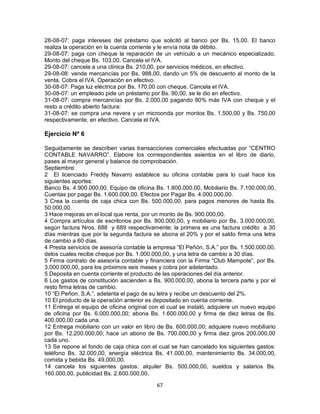 67
28-08-07: paga intereses del préstamo que solicitó al banco por Bs. 15,00. El banco
realiza la operación en la cuenta corriente y le envía nota de débito.
29-08-07: paga con cheque la reparación de un vehículo a un mecánico especializado.
Monto del cheque Bs. 103,00. Cancela el IVA.
29-08-07: cancela a una clínica Bs. 210,00, por servicios médicos, en efectivo.
29-08-08: vende mercancías por Bs. 988,00, dando un 5% de descuento al monto de la
venta. Cobra el IVA. Operación en efectivo.
30-08-07: Paga luz eléctrica por Bs. 170,00 con cheque. Cancela el IVA.
30-08-07: un empleado pide un préstamo por Bs. 90,00, se le dio en efectivo.
31-08-07: compra mercancías por Bs. 2.000,00 pagando 80% más IVA con cheque y el
resto a crédito abierto factura:
31-08-07: se compra una nevera y un microonda por montos Bs. 1.500,00 y Bs. 750,00
respectivamente, en efectivo. Cancela el IVA.
Ejercicio Nº 6
Seguidamente se describen varias transacciones comerciales efectuadas por “CENTRO
CONTABLE NAVARRO”. Elabore los correspondientes asientos en el libro de diario,
pases al mayor general y balance de comprobación.
Septiembre:
2 El licenciado Freddy Navarro establece su oficina contable para lo cual hace los
siguientes aportes:
Banco Bs. 4.900.000,00, Equipo de oficina Bs. 1.800.000,00, Mobiliario Bs. 7.100.000,00,
Cuentas por pagar Bs. 1.600.000,00, Efectos por Pagar Bs. 4.000.000,00.
3 Crea la cuenta de caja chica con Bs. 500.000,00, para pagos menores de hasta Bs.
50.000,00.
3 Hace mejoras en el local que renta, por un monto de Bs. 900.000,00.
4 Compra artículos de escritorios por Bs. 800.000,00, y mobiliario por Bs. 3.000.000,00,
según factura Nros. 688 y 689 respectivamente; la primera es una factura crédito a 30
días mientras que por la segunda factura se abona el 20% y por el saldo firma una letra
de cambio a 60 días.
4 Presta servicios de asesoría contable la empresa “El Peñón, S.A.” por Bs. 1.500.000,00,
delos cuales recibe cheque por Bs. 1.000.000,00, y una letra de cambio a 30 días.
5 Firma contrato de asesoría contable y financiera con la Firma “Club Mampote”, por Bs.
3.000.000,00, para los próximos seis meses y cobra por adelantado.
5 Deposita en cuenta corriente el producto de las operaciones del día anterior.
6 Los gastos de constitución ascienden a Bs. 900.000,00, abona la tercera parte y por el
resto firma letras de cambio.
10 “El Peñon, S.A.”, adelanta el pago de su letra y recibe un descuento del 2%.
10 El producto de la operación anterior es depositado en cuenta corriente.
11 Entrega el equipo de oficina original con el cual se instaló, adquiere un nuevo equipo
de oficina por Bs. 6.000.000,00; abona Bs. 1.600.000,00 y firma de diez letras de Bs.
400.000,00 cada una.
12 Entrega mobiliario con un valor en libro de Bs. 600.000,00; adquiere nuevo mobiliario
por Bs. 12.200.000,00; hace un abono de Bs. 700.000,00 y firma diez giros 200.000,00
cada uno.
13 Se repone el fondo de caja chica con el cual se han cancelado los siguientes gastos:
teléfono Bs. 32.000,00, energía eléctrica Bs. 41.000,00, mantenimiento Bs. 34.000,00,
comida y bebida Bs. 49.000,00.
14 cancela los siguientes gastos: alquiler Bs. 500.000,00, sueldos y salarios Bs.
160.000,00, publicidad Bs. 2.600.000,00.
 