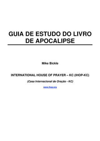GUIA DE ESTUDO DO LIVRO
     DE APOCALIPSE


                    Mike Bickle


INTERNATIONAL HOUSE OF PRAYER – KC (IHOP-KC)

         (Casa Internacional de Oração - KC)

                     www.ihop.org
 