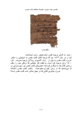 ‫مقدس‬ ‫کتاب‬ ‫مطالعه‬ ‫راهنمای‬- ‫والدم‬
‫ی‬
‫ر‬
‫موتا‬
‫د‬
‫س‬‫ز‬‫ن‬‫م‬
[
10
]
‫پاپیروس‬
‫اصالحات‬ ‫زمان‬ ‫شانزدهم(در‬ ‫)قرن‬ ‫ترجمه‬ ‫آلمانی‬ ‫به‬ ‫لوتر‬ ،
‫سال‬ ‫در‬ ‫و‬ ‫کرد‬
۱۵۶۹
‫کامل‬ ‫ترجمه‬ ‫که‬ ‫بود‬
‫منتشر‬ ‫را‬ ‫اسپانیایی‬ ‫به‬ ‫مقدس‬ ‫کتاب‬
‫کرد‬. ‫معروف‬ ‫ترجمه‬ ‫رینا"این‬ ‫"کاسیودو‬ ‫است‬. ‫از‬ ‫بیش‬ ‫به‬ ‫مقدس‬ ‫کتاب‬ ‫امروزه‬
۱۵۰۰
‫وقف‬ ‫را‬ ‫خود‬ ‫زندگی‬ ‫که‬ ‫مبلغانی‬ ‫کار‬ ‫لطف‬ ‫به‬ ،‫است‬ ‫شده‬ ‫ترجمه‬ ‫زبان‬
‫کرده‬ ‫دیگران‬ ‫به‬ ‫خدا‬ ‫کالم‬ ‫رساندن‬
‫انجمن‬ ‫اند؛‬
‫در‬ ‫بسزایی‬ ‫سهم‬ ‫نیز‬ ‫مقدس‬ ‫کتاب‬ ‫های‬
‫د‬ ‫مقدس‬ ‫کتاب‬ ‫انتشار‬
‫اشته‬
‫اند‬ . ‫می‬ ‫آیا‬
،‫مطبوعات‬ ‫اختراع‬ ‫زمان‬ ‫از‬ ‫که‬ ‫دانستید‬
‫است؟‬ ‫مقدس‬ ‫کتاب‬ ،‫شده‬ ‫منتشر‬ ‫جهان‬ ‫در‬ ‫که‬ ‫کتابی‬ ‫بیشترین‬ ‫امروزه‬
 
