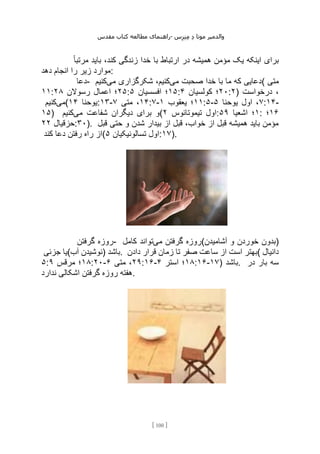 ‫مقدس‬ ‫کتاب‬ ‫مطالعه‬ ‫راهنمای‬- ‫والدم‬
‫ی‬
‫ر‬
‫موتا‬
‫د‬
‫س‬‫ز‬‫ن‬‫م‬
[
100
]
ً‫ا‬‫مرتب‬ ‫باید‬ ،‫کند‬ ‫زندگی‬ ‫خدا‬ ‫با‬ ‫ارتباط‬ ‫در‬ ‫همیشه‬ ‫مؤمن‬ ‫یک‬ ‫اینکه‬ ‫برای‬
‫دهد‬ ‫انجام‬ ‫را‬ ‫زیر‬ ‫موارد‬:
‫دعا‬- ‫می‬ ‫صحبت‬ ‫خدا‬ ‫با‬ ‫ما‬ ‫که‬ ‫دعایی‬
‫می‬ ‫شکرگزاری‬ ،‫کنیم‬
‫کنیم‬ ( ‫متی‬
۱۱: ۲۵
‫رسوالن‬ ‫اعمال‬ ‫؛‬
۲۸ : ۱۵
‫افسسیان‬ ‫؛‬
۵ : ۲۰
‫کولسیان‬ ‫؛‬
۴ :۲) ‫درخواست‬ ،
‫می‬
‫کنیم‬ ( ‫یوحنا‬
۱۴ :۱۳- ۱۴
‫متی‬ ،
۷ :۷- ۱۱
‫یعقوب‬ ‫؛‬
۱ :۵- ۷
‫یوحنا‬ ‫اول‬ ،
۵ :۱۴-
۱۵) ‫می‬ ‫شفاعت‬ ‫دیگران‬ ‫برای‬ ‫و‬
‫کنیم‬ ( ‫تیموتائوس‬ ‫اول‬
۲ : ۱
‫اشعیا‬ ‫؛‬
۵۹ : ۱۶
‫؛‬
‫حزقیال‬
۲
۲ :۳۰). ‫قبل‬ ‫حتی‬ ‫و‬ ‫شدن‬ ‫بیدار‬ ‫از‬ ‫قبل‬ ،‫خواب‬ ‫از‬ ‫قبل‬ ‫همیشه‬ ‫باید‬ ‫مؤمن‬
‫کند‬ ‫دعا‬ ‫رفتن‬ ‫راه‬ ‫(از‬ ‫تسالونیکیان‬ ‫اول‬
۵ :۱۷).
‫گرفتن‬ ‫روزه‬- ‫می‬ ‫گرفتن‬ ‫روزه‬
‫کامل‬ ‫تواند‬ (‫آشامیدن‬ ‫و‬ ‫خوردن‬ ‫)بدون‬
‫جزئی‬ ‫آب(یا‬ ‫)نوشیدن‬ ‫باشد‬. ‫دادن‬ ‫قرار‬ ‫زمان‬ ‫تا‬ ‫صفر‬ ‫ساعت‬ ‫از‬ ‫است‬ ‫(بهتر‬ ‫دانیال‬
۵: ۱۸
‫مرقس‬ ‫؛‬
۹ :۲۰- ۲۹
‫متی‬ ،
۶ :۱۶- ۱۸
‫استر‬ ‫؛‬
۴ :۱۶-۱۷) ‫باشد‬. ‫در‬ ‫بار‬ ‫سه‬
‫ندارد‬ ‫اشکالی‬ ‫گرفتن‬ ‫روزه‬ ‫هفته‬.
 