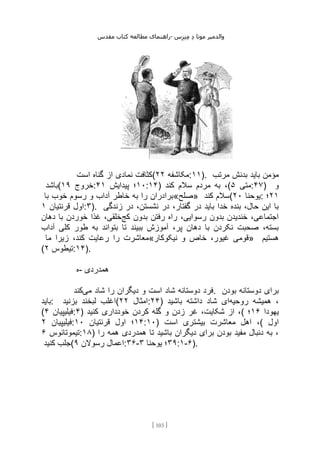 ‫مقدس‬ ‫کتاب‬ ‫مطالعه‬ ‫راهنمای‬- ‫والدم‬
‫ی‬
‫ر‬
‫موتا‬
‫د‬
‫س‬‫ز‬‫ن‬‫م‬
[
103
]
‫است‬ ‫گناه‬ ‫از‬ ‫نمادی‬ ‫(کثافت‬ ‫مکاشفه‬
۲۲ :۱۱). ‫مرتب‬ ‫بدنش‬ ‫باید‬ ‫مؤمن‬
‫(باشد‬ ‫خروج‬
۱۹ : ۱۰
‫پیدایش‬ ‫؛‬
۴۱ :۱۴) ‫کند‬ ‫سالم‬ ‫مردم‬ ‫به‬ ،( ‫متی‬
۵ :۴۷) ‫و‬
‫با‬ ‫خوب‬ ‫رسوم‬ ‫و‬ ‫آداب‬ ‫خاطر‬ ‫به‬ ‫را‬ ‫»صلح«برادران‬ ‫کند‬ ‫(سالم‬ ‫یوحنا‬
۲۰ : ۲۱
‫؛‬
‫اول‬
‫قرنتیان‬
۱ :۳). ‫زندگی‬ ‫در‬ ،‫نشستن‬ ‫در‬ ،‫گفتار‬ ‫در‬ ‫باید‬ ‫خدا‬ ‫بنده‬ ،‫حال‬ ‫این‬ ‫با‬
‫رف‬ ‫راه‬ ،‫رسوایی‬ ‫بدون‬ ‫خندیدن‬ ،‫اجتماعی‬
‫کج‬ ‫بدون‬ ‫تن‬
‫دهان‬ ‫با‬ ‫خوردن‬ ‫غذا‬ ،‫خلقی‬
‫آداب‬ ‫کلی‬ ‫طور‬ ‫به‬ ‫بتواند‬ ‫تا‬ ‫ببیند‬ ‫آموزش‬ ،‫پر‬ ‫دهان‬ ‫با‬ ‫نکردن‬ ‫صحبت‬ ،‫بسته‬
‫ما‬ ‫زیرا‬ ،‫کند‬ ‫رعایت‬ ‫را‬ ‫«معاشرت‬ ‫نیک‬ ‫و‬ ‫خاص‬ ،‫غیور‬ ‫قومی‬
‫وکار‬ » ‫هستیم‬
( ‫تیطوس‬
۲ :۱۴).
‫ه‬- ‫همدردی‬
‫می‬ ‫شاد‬ ‫را‬ ‫دیگران‬ ‫و‬ ‫است‬ ‫شاد‬ ‫دوستانه‬ ‫فرد‬
‫کند‬ . ‫بودن‬ ‫دوستانه‬ ‫برای‬
‫باید‬: ‫بزنید‬ ‫لبخند‬ ‫(اغلب‬ ‫امثال‬
۲۲ :۲۴) ‫روحیه‬ ‫همیشه‬ ،
‫باشید‬ ‫داشته‬ ‫شاد‬ ‫ای‬
( ‫فیلیپیان‬
۴ :۴) ‫کنید‬ ‫خودداری‬ ‫کردن‬ ‫گله‬ ‫و‬ ‫زدن‬ ‫غر‬ ،‫شکایت‬ ‫از‬ ،( ‫یهودا‬
۱۶
‫؛‬
‫فیلیپیان‬
۲ : ۱۴
‫اول‬ ‫؛‬
‫قرنتیان‬
۱۰ :۱۰) ‫است‬ ‫بیشتری‬ ‫معاشرت‬ ‫اهل‬ ،( ‫اول‬
‫تیموتائوس‬
۶ :۱۸) ‫را‬ ‫همه‬ ‫همدردی‬ ‫تا‬ ‫باشید‬ ‫دیگران‬ ‫برای‬ ‫بودن‬ ‫مفید‬ ‫دنبال‬ ‫به‬ ،
‫کنید‬ ‫(جلب‬ ‫رسوالن‬ ‫اعمال‬
۹ :۳۶- ۳۹
‫یوحنا‬ ‫؛‬
۳ :۱-۶).
 