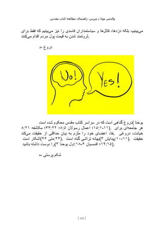 ‫مقدس‬ ‫کتاب‬ ‫مطالعه‬ ‫راهنمای‬- ‫والدم‬
‫ی‬
‫ر‬
‫موتا‬
‫د‬
‫س‬‫ز‬‫ن‬‫م‬
[
106
]
‫می‬
‫قاتل‬ ،‫دزدها‬ ‫بلکه‬ ،‫بینیم‬
‫می‬ ‫نیز‬ ‫را‬ ‫فاسدی‬ ‫سیاستمداران‬ ‫و‬ ‫ها‬
‫برای‬ ‫فقط‬ ‫که‬ ‫بینیم‬
‫ب‬ ‫شدن‬ ‫ثروتمند‬
‫می‬ ‫اقدام‬ ‫مردم‬ ‫پول‬ ‫قیمت‬ ‫ه‬
‫کنند‬ .
‫د‬- ‫دروغ‬
‫است‬ ‫شده‬ ‫محکوم‬ ‫مقدس‬ ‫کتاب‬ ‫سراسر‬ ‫در‬ ‫که‬ ‫است‬ ‫گناهی‬ ‫(دروغ‬ ‫یوحنا‬
۸: ۴۴
‫مکاشفه‬ ‫؛‬
۲۱ : ۸
‫؛‬
۲۲ : ۱۵
‫رسوالن‬ ‫اعمال‬ ‫؛‬
۵ :۱-۱۱). ‫جامعه‬ ‫هر‬
‫برای‬ ‫ای‬
‫می‬ ‫حقیقت‬ ‫از‬ ‫حداقلی‬ ‫بیان‬ ‫به‬ ‫ملزم‬ ‫را‬ ‫خود‬ ‫اعضای‬ ،‫بقا‬
‫کند‬ . ‫دروغی‬ ،‫خیانت‬
‫است‬ ‫(آشکار‬ ‫متی‬
۲۶ :۲۴). ‫است‬ ‫گناه‬ ‫تراشی‬ ‫(بهانه‬ ‫پیدایش‬
۳ :۱۰-۱۱). ‫حقیقت‬
‫باشید‬ ‫داشته‬ ‫دوست‬ ‫(را‬ ‫یوحنا‬ ‫اول‬
۳ :۱۸- ۱۹
‫افسسیان‬ ‫؛‬
۴ :۱۵).
‫ه‬- ‫پرستی‬ ‫شکم‬
 