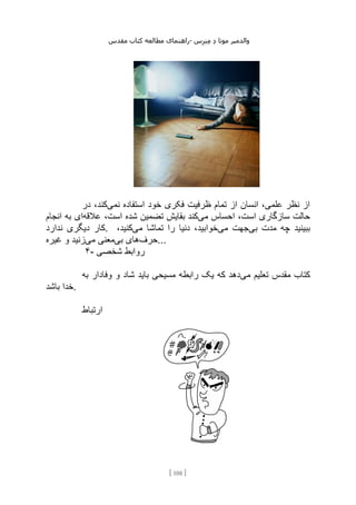 ‫مقدس‬ ‫کتاب‬ ‫مطالعه‬ ‫راهنمای‬- ‫والدم‬
‫ی‬
‫ر‬
‫موتا‬
‫د‬
‫س‬‫ز‬‫ن‬‫م‬
[
108
]
‫نمی‬ ‫استفاده‬ ‫خود‬ ‫فکری‬ ‫ظرفیت‬ ‫تمام‬ ‫از‬ ‫انسان‬ ،‫علمی‬ ‫نظر‬ ‫از‬
‫در‬ ،‫کند‬
‫می‬ ‫احساس‬ ،‫است‬ ‫سازگاری‬ ‫حالت‬
‫عالقه‬ ،‫است‬ ‫شده‬ ‫تضمین‬ ‫بقایش‬ ‫کند‬
‫انجام‬ ‫به‬ ‫ای‬
‫دیگ‬ ‫کار‬
‫ندارد‬ ‫ری‬ . ‫بی‬ ‫مدت‬ ‫چه‬ ‫ببینید‬
‫می‬ ‫جهت‬
‫می‬ ‫تماشا‬ ‫را‬ ‫دنیا‬ ،‫خوابید‬
،‫کنید‬
‫حرف‬
‫بی‬ ‫های‬
‫می‬ ‫معنی‬
‫غیره‬ ‫و‬ ‫زنید‬ ...
۴- ‫شخصی‬ ‫روابط‬
‫می‬ ‫تعلیم‬ ‫مقدس‬ ‫کتاب‬
‫به‬ ‫وفادار‬ ‫و‬ ‫شاد‬ ‫باید‬ ‫مسیحی‬ ‫رابطه‬ ‫یک‬ ‫که‬ ‫دهد‬
‫باشد‬ ‫خدا‬.
‫ارتباط‬
 