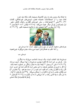 ‫مقدس‬ ‫کتاب‬ ‫مطالعه‬ ‫راهنمای‬- ‫والدم‬
‫ی‬
‫ر‬
‫موتا‬
‫د‬
‫س‬‫ز‬‫ن‬‫م‬
[
109
]
‫دایره‬ ‫باید‬ ‫بلکه‬ ،‫کند‬ ‫صحبت‬ ‫آکادمیک‬ ‫زبان‬ ‫به‬ ‫باید‬ ‫مؤمن‬ ‫یک‬ ‫اینکه‬ ‫نه‬
‫شوخی‬ ،‫فحش‬ ،‫عامیانه‬ ‫اصطالحات‬ ‫از‬ ‫را‬ ‫خود‬ ‫لغات‬
‫کلمات‬ ،‫غیراخالقی‬ ‫های‬
‫شیوه‬ ‫سایر‬ ‫و‬ ‫بدخواهانه‬
‫دهیم‬ ‫کاهش‬ ‫رکیک‬ ‫گفتاری‬ ‫های‬ ( ‫متی‬
۱۲ :۳۴- ۳۷
‫؛‬
‫کولسیان‬
۳ : ۸
‫؛‬
۴ : ۶
‫تیطس‬ ‫؛‬
۲ :۷-۸) ‫نمی‬ ‫غیبت‬ ‫دیگر‬ ‫زنان‬
‫کنند‬ ( ‫تیموتا‬ ‫اول‬
‫ئوس‬
۵:۱۳-۱۴). ‫کنیم‬ ‫صحبت‬ ‫مالیمت‬ ‫با‬ ‫باید‬ ‫همچنین‬ ‫(ما‬ ‫پطرس‬ ‫اول‬
۳ :۱۵).
‫رایج‬ ‫زنان‬ ‫بین‬ ‫در‬ ‫کردن‬ ‫غیبت‬
‫نیز‬ ‫مردان‬ ‫اما‬ ،‫است‬ ‫تر‬ « ‫حرف‬
‫های‬
‫بی‬
‫اهمیت‬ » ‫می‬ ‫آسیب‬ ‫همکارشان‬ ‫به‬ ‫اغلب‬ ‫که‬ ‫را‬
‫می‬ ‫جدی‬ ،‫رساند‬
‫گیرند‬ .
‫ب‬- ‫دوستی‬
‫دوستی‬
‫می‬ ‫نامناسب‬ ‫دوست‬ ‫یک‬ ،‫شوند‬ ‫انتخاب‬ ‫باید‬ ‫ها‬
‫د‬ ‫به‬ ‫تواند‬
‫یگران‬
‫برساند‬ ‫آسیب‬. ‫دوستی‬ ‫بهترین‬ ‫کلیسا‬ ‫که‬ ‫است‬ ‫این‬ ‫بر‬ ‫فرض‬
‫می‬ ‫پیدا‬ ‫را‬ ‫ها‬
‫کند‬ . ‫بنده‬
‫باشد‬ ‫همه‬ ‫با‬ ‫صلح‬ ‫در‬ ‫زندگی‬ ‫دنبال‬ ‫به‬ ‫باید‬ ‫(خدا‬ ‫رومیان‬
۱۲ : ۱۸
‫متی‬ ‫؛‬
۹ :۹-۱۳).
‫است‬ ‫شریر‬ ‫نیز‬ ‫شما‬ ‫قلب‬ ‫که‬ ‫است‬ ‫معنی‬ ‫این‬ ‫به‬ ،‫هستید‬ ‫همنشین‬ ‫شریران‬ ‫با‬ ‫اگر‬ ‫اما‬
( ‫عاموس‬
۳ :۳). ‫خواهید‬ ‫دست‬ ‫از‬ ‫را‬ ‫خود‬ ‫ادب‬ ،‫کنید‬ ‫آمد‬ ‫و‬ ‫رفت‬ ‫کافران‬ ‫با‬ ‫زیاد‬ ‫اگر‬
‫(داد‬ ‫قرنتیان‬ ‫اول‬
۱۵ :۳۳). ‫می‬ ‫محکوم‬ ‫را‬ ‫کافران‬ ‫با‬ ‫ازدواج‬ ‫مقدس‬ ‫کتاب‬
‫کند‬ ( ‫دوم‬
‫قرنتیان‬
۶ :۱۴-۱۶). « ‫می‬ ‫آمد‬ ‫و‬ ‫رفت‬ ‫کسی‬ ‫چه‬ ‫با‬ ‫بگو‬ ‫من‬ ‫به‬
‫بگویم‬ ‫تو‬ ‫به‬ ‫تا‬ ‫کنی‬
‫هستی‬ ‫»که‬ (‫فیلسوف‬ ‫)سقراط‬.
 