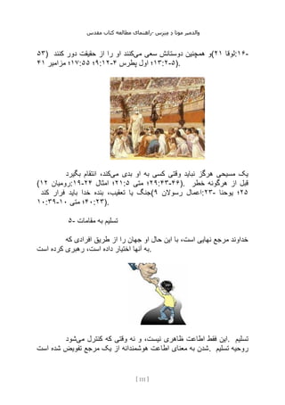 ‫مقدس‬ ‫کتاب‬ ‫مطالعه‬ ‫راهنمای‬- ‫والدم‬
‫ی‬
‫ر‬
‫موتا‬
‫د‬
‫س‬‫ز‬‫ن‬‫م‬
[
111
]
۵۳) ‫می‬ ‫سعی‬ ‫دوستانش‬ ‫همچنین‬ ‫و‬
‫کنند‬ ‫دور‬ ‫حقیقت‬ ‫از‬ ‫را‬ ‫او‬ ‫کنند‬ ( ‫لوقا‬
۲۱ :۱۶-
۱۷
‫مزامیر‬ ‫؛‬
۴۱ : ۹
‫؛‬
۵۵ :۱۲- ۱۳
‫پطرس‬ ‫اول‬ ‫؛‬
۴ :۲-۵).
‫می‬ ‫بدی‬ ‫او‬ ‫به‬ ‫کسی‬ ‫وقتی‬ ‫نباید‬ ‫هرگز‬ ‫مسیحی‬ ‫یک‬
‫بگیرد‬ ‫انتقام‬ ،‫کند‬
( ‫رومیان‬
۱۲ :۱۹- ۲۱
‫امثال‬ ‫؛‬
۲۴ : ۲۹
‫متی‬ ‫؛‬
۵ :۴۳-۴۶). ‫خطر‬ ‫هرگونه‬ ‫از‬ ‫قبل‬
‫کند‬ ‫فرار‬ ‫باید‬ ‫خدا‬ ‫بنده‬ ،‫تعقیب‬ ‫یا‬ ‫(جنگ‬ ‫رسوالن‬ ‫اعمال‬
۹ :۲۳- ۲۵
‫یوحنا‬ ‫؛‬
۱۰:۳۹- ۴۰
‫متی‬ ‫؛‬
۱۰ :۲۳).
۵- ‫مقامات‬ ‫به‬ ‫تسلیم‬
‫که‬ ‫افرادی‬ ‫طریق‬ ‫از‬ ‫را‬ ‫جهان‬ ‫او‬ ‫حال‬ ‫این‬ ‫با‬ ،‫است‬ ‫نهایی‬ ‫مرجع‬ ‫خداوند‬
‫است‬ ‫کرده‬ ‫رهبری‬ ،‫است‬ ‫داده‬ ‫اختیار‬ ‫آنها‬ ‫به‬.
‫ظاهری‬ ‫اطاعت‬ ‫فقط‬ ‫این‬
‫می‬ ‫کنترل‬ ‫که‬ ‫وقتی‬ ‫نه‬ ‫و‬ ،‫نیست‬
‫شود‬ . ‫تسلیم‬
‫است‬ ‫شده‬ ‫تفویض‬ ‫مرجع‬ ‫یک‬ ‫از‬ ‫هوشمندانه‬ ‫اطاعت‬ ‫معنای‬ ‫به‬ ‫شدن‬. ‫تسلیم‬ ‫روحیه‬
 