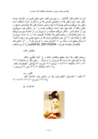 ‫مقدس‬ ‫کتاب‬ ‫مطالعه‬ ‫راهنمای‬- ‫والدم‬
‫ی‬
‫ر‬
‫موتا‬
‫د‬
‫س‬‫ز‬‫ن‬‫م‬
[
112
]
‫نیست‬ ‫اطراف‬ ‫در‬ ‫کسی‬ ‫وقتی‬ ‫حتی‬ ،‫کنید‬ ‫بیرونی‬ ‫را‬. ‫گذاشتن‬ ‫کنار‬ ‫معنای‬ ‫به‬ ‫این‬
‫است‬ ‫مخالف‬ ‫دارند‬ ‫قدرت‬ ‫ما‬ ‫بر‬ ‫که‬ ‫کسانی‬ ‫راهنمایی‬ ‫با‬ ‫که‬ ‫وقتی‬ ‫است‬ ‫خود‬ ‫نظر‬.
‫می‬ ‫یاد‬ ‫وقتی‬
‫را‬ ‫مسیح‬ ‫خداوندی‬ ‫که‬ ‫وقتی‬ ‫شدیم؟‬ ‫زمانی‬ ‫چه‬ ‫ما‬ ‫چیست؟‬ ‫تسلیم‬ ‫گیریم‬
‫می‬ ‫خود‬ ‫زندگی‬ ‫بر‬
‫پذیریم‬ . ‫می‬ ‫دست‬ ‫خود‬ ‫چیز‬ ‫همه‬ ‫از‬ ً‫ا‬‫واقع‬ ‫وقتی‬
‫را‬ ‫خودم‬ ،‫کشم‬
‫می‬ ‫انکار‬
‫برمی‬ ‫را‬ ‫صلیب‬ ،‫کنم‬
‫می‬ ‫پیروی‬ ‫خداوند‬ ‫از‬ ‫و‬ ‫دارم‬
‫کنم‬ . ‫شدن‬ ‫تسلیم‬ ‫از‬ ‫پس‬
‫دستورالعمل‬ ‫به‬
‫ر‬ ‫شده‬ ‫تفویض‬ ‫مقامات‬ ‫که‬ ‫رهنمودهایی‬ ‫و‬ ‫ها‬
‫می‬ ‫دست‬ ‫به‬ ‫ا‬
‫آورند‬ .
"‫داشت‬ ‫وجود‬ ‫نیز‬ ‫عیسی‬ ‫مسیح‬ ‫در‬ ‫که‬ ‫دارید‬ ‫تمایالتی‬ ‫خود‬ ‫"در‬ ،" ‫خود‬ ‫اینکه‬ ‫از‬ ‫قبل‬
‫کند‬ ‫خالی‬ ‫"را‬ ... "‫کرد‬ ‫فروتن‬ ‫را‬ ‫خود‬ ‫"خودش‬ ،" ‫بر‬ ‫مرگ‬ ،‫شد‬ ‫مطیع‬ ‫مرگ‬ ‫تا‬
‫صلیب‬ ‫"روی‬ ( ‫فیلیپیان‬25-8). {28/10/2004 - ‫تیرول‬ ‫باپتیست‬ ‫}کلیسای‬.
‫الف‬- ‫حاکمان‬
‫نکنند‬ ‫بدگویی‬ ‫آنها‬ ‫از‬ ‫و‬ ‫باشند‬ ‫حاکمان‬ ‫مطیع‬ ‫باید‬ ‫خدا‬ ‫(قوم‬ ‫رومیان‬
۱۳:۱-۷)‫باشند‬ ‫بد‬ ‫اگر‬ ‫حتی‬ ،. ‫مرگ‬ ‫با‬ ‫را‬ ‫شریران‬ ‫که‬ ‫است‬ ‫داده‬ ‫حق‬ ‫آنها‬ ‫به‬ ‫خدا‬
‫کنند‬ ‫(مجازات‬ ‫پیدایش‬
۹ : ۶
‫خروج‬ ‫؛‬
۲۲ : ۱۸
‫یوشع‬ ‫؛‬
۷ :۲۴- ۲۶
‫مکاشفه‬ ‫؛‬
۲ : ۲۷
‫؛‬
‫رومیان‬
۱ : ۳۲
‫متی‬ ‫؛‬
۲۶ : ۵۲
‫مکاشفه‬ ‫؛‬
۱۳ :۱۰).
‫ب‬- ‫کشور‬
‫با‬ ‫فرزندان‬
‫کنند‬ ‫اطاعت‬ ‫خود‬ ‫والدین‬ ‫از‬ ‫ید‬ ( ‫افسسیان‬
۶ :۱- ۳
‫تثنیه‬ ‫؛‬
۲۱:۱۸- ۲۱
‫؛‬
۲۷ : ۱۶
‫خروج‬ ‫؛‬
۲۱ :۱۷).
‫ج‬- ‫شوهران‬
 