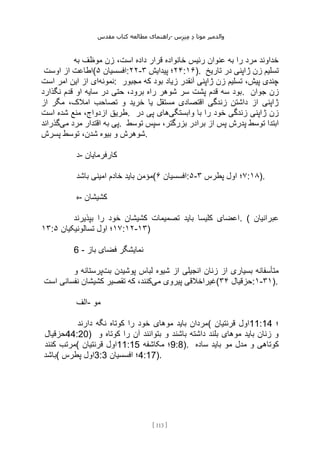 ‫مقدس‬ ‫کتاب‬ ‫مطالعه‬ ‫راهنمای‬- ‫والدم‬
‫ی‬
‫ر‬
‫موتا‬
‫د‬
‫س‬‫ز‬‫ن‬‫م‬
[
113
]
‫به‬ ‫موظف‬ ‫زن‬ ،‫است‬ ‫داده‬ ‫قرار‬ ‫خانواده‬ ‫رئیس‬ ‫عنوان‬ ‫به‬ ‫را‬ ‫مرد‬ ‫خداوند‬
‫اوست‬ ‫از‬ ‫(اطاعت‬ ‫افسسیان‬
۵ :۲۲- ۲۴
‫پیدایش‬ ‫؛‬
۳ :۱۶). ‫تاریخ‬ ‫در‬ ‫ژاپنی‬ ‫زن‬ ‫تسلیم‬
‫نمونه‬
‫است‬ ‫امر‬ ‫این‬ ‫از‬ ‫ای‬ : ‫مجبور‬ ‫که‬ ‫بود‬ ‫زیاد‬ ‫آنقدر‬ ‫ژاپنی‬ ‫زن‬ ‫تسلیم‬ ،‫پیش‬ ‫چندی‬
‫نگذارد‬ ‫قدم‬ ‫او‬ ‫سایه‬ ‫در‬ ‫حتی‬ ،‫برود‬ ‫راه‬ ‫شوهر‬ ‫سر‬ ‫پشت‬ ‫قدم‬ ‫سه‬ ‫بود‬. ‫جوان‬ ‫زن‬
‫از‬ ‫مگر‬ ،‫امالک‬ ‫تصاحب‬ ‫و‬ ‫خرید‬ ‫یا‬ ‫مستقل‬ ‫اقتصادی‬ ‫زندگی‬ ‫داشتن‬ ‫از‬ ‫ژاپنی‬
‫است‬ ‫شده‬ ‫منع‬ ،‫ازدواج‬ ‫طریق‬. ‫وابستگی‬ ‫با‬ ‫را‬ ‫خود‬ ‫زندگی‬ ‫ژاپنی‬ ‫زن‬
‫در‬ ‫پی‬ ‫های‬
‫به‬ ‫پی‬
‫می‬ ‫مرد‬ ‫اقتدار‬
‫گذراند‬ . ‫توسط‬ ‫سپس‬ ،‫بزرگتر‬ ‫برادر‬ ‫از‬ ‫پس‬ ‫پدرش‬ ‫توسط‬ ‫ابتدا‬
‫پسرش‬ ‫توسط‬ ،‫شدن‬ ‫بیوه‬ ‫و‬ ‫شوهرش‬.
‫د‬- ‫کارفرمایان‬
‫باشد‬ ‫امینی‬ ‫خادم‬ ‫باید‬ ‫(مؤمن‬ ‫افسسیان‬
۶ :۵- ۷
‫پطرس‬ ‫اول‬ ‫؛‬
۳ :۱۸).
‫ه‬- ‫کشیشان‬
‫بپذیرند‬ ‫را‬ ‫خود‬ ‫کشیشان‬ ‫تصمیمات‬ ‫باید‬ ‫کلیسا‬ ‫اعضای‬. ( ‫عبرانیان‬
۱۳: ۱۷
‫اول‬ ‫؛‬
‫تسالونیکیان‬
۵ :۱۲-۱۳)
6 - ‫باز‬ ‫فضای‬ ‫نمایشگر‬
‫بت‬ ‫پوشیدن‬ ‫لباس‬ ‫شیوه‬ ‫از‬ ‫انجیلی‬ ‫زنان‬ ‫از‬ ‫بسیاری‬ ‫متأسفانه‬
‫و‬ ‫پرستانه‬
‫می‬ ‫پیروی‬ ‫غیراخالقی‬
‫است‬ ‫نفسانی‬ ‫کشیشان‬ ‫تقصیر‬ ‫که‬ ،‫کنند‬ ( ‫حزقیال‬
۳۴ :۱-۳۱).
‫الف‬- ‫مو‬
‫دارند‬ ‫نگه‬ ‫کوتاه‬ ‫را‬ ‫خود‬ ‫موهای‬ ‫باید‬ ‫(مردان‬ ‫قرنتیان‬ ‫اول‬11:14 ‫؛‬
‫حزقیال‬44:20) ‫و‬ ‫کوتاه‬ ‫را‬ ‫آن‬ ‫بتوانند‬ ‫و‬ ‫باشند‬ ‫داشته‬ ‫بلند‬ ‫موهای‬ ‫باید‬ ‫زنان‬ ‫و‬
‫کنند‬ ‫(مرتب‬ ‫قرنتیان‬ ‫اول‬11:15 ‫مکاشفه‬ ‫؛‬9:8). ‫ساده‬ ‫باید‬ ‫مو‬ ‫مدل‬ ‫و‬ ‫کوتاهی‬
‫(باشد‬ ‫پطرس‬ ‫اول‬3:3 ‫افسسیان‬ ‫؛‬4:17).
 