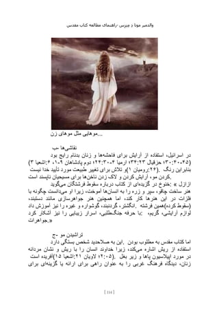 ‫مقدس‬ ‫کتاب‬ ‫مطالعه‬ ‫راهنمای‬- ‫والدم‬
‫ی‬
‫ر‬
‫موتا‬
‫د‬
‫س‬‫ز‬‫ن‬‫م‬
[
114
]
‫زن‬ ‫موهای‬ ‫مثل‬ ‫موهایی‬...
‫ب‬- ‫نقاشی‬
‫ها‬
‫فاحشه‬ ‫برای‬ ‫آرایش‬ ‫از‬ ‫استفاده‬ ،‫اسرائیل‬ ‫در‬
‫بود‬ ‫رایج‬ ‫بدنام‬ ‫زنان‬ ‫و‬ ‫ها‬
( ‫اشعیا‬
۳ : ۱
،
۶ - ۲۴
‫پادشاهان‬ ‫دوم‬ ‫؛‬
۹ :۳۰- ۳۴
‫ارمیا‬ ‫؛‬
۴ : ۳۰
‫حزقیال‬ ‫؛‬
۲۳ :۴۰-۴۵)
‫نیست‬ ‫خدا‬ ‫تأیید‬ ‫مورد‬ ‫طبیعت‬ ‫تغییر‬ ‫برای‬ ‫تالش‬ ‫(و‬ ‫رومیان‬
۱ :۲۶). ‫رنگ‬ ‫بنابراین‬
‫ناخن‬ ‫زدن‬ ‫الک‬ ‫و‬ ‫کردن‬ ‫آرایش‬ ،‫مو‬ ‫کردن‬
‫مسیحیان‬ ‫برای‬ ‫ها‬
‫است‬ ‫ناپسند‬ .
‫گزیده‬ ‫در‬ ‫خنوخ‬
‫می‬ ‫فرشتگان‬ ‫سقوط‬ ‫درباره‬ ‫کتاب‬ ‫از‬ ‫ای‬
‫گوید‬ : « ‫ازازل‬
‫انسان‬ ‫به‬ ‫را‬ ‫زره‬ ‫و‬ ‫سپر‬ ،‫چاقو‬ ‫ساخت‬ ‫هنر‬
‫می‬ ‫او‬ ‫زیرا‬ ،‫آموخت‬ ‫ها‬
‫چگون‬ ‫دانست‬
‫با‬ ‫ه‬
،‫دستبند‬ ‫مانند‬ ‫جواهرسازی‬ ‫هنر‬ ‫همچنین‬ ‫اما‬ ،‫کند‬ ‫کار‬ ‫هنرها‬ ‫این‬ ‫در‬ ‫فلزات‬
‫آمو‬ ‫نیز‬ ‫را‬ ‫غیره‬ ‫و‬ ‫گوشواره‬ ،‫گردنبند‬ ،‫انگشتر‬
‫داد‬ ‫زش‬ . ‫فرشته‬ ‫کرده(همین‬ ‫)سقوط‬
‫جنگ‬ ‫حرفه‬ ‫با‬
‫کرد‬ ‫آشکار‬ ‫نیز‬ ‫را‬ ‫زیبایی‬ ‫اسرار‬ ،‫طلبی‬ : ،‫گریم‬ ،‫آرایشی‬ ‫لوازم‬
‫جواهرات‬.»
‫ج‬- ‫مو‬ ‫تراشیدن‬
‫دارد‬ ‫بستگی‬ ‫شخص‬ ‫صالحدید‬ ‫به‬ ‫این‬. ‫بودن‬ ‫مطلوب‬ ‫به‬ ‫مقدس‬ ‫کتاب‬ ‫اما‬
‫می‬ ‫اشاره‬ ‫ریش‬ ‫از‬ ‫استفاده‬
‫مردانه‬ ‫نشان‬ ‫و‬ ‫ریش‬ ‫با‬ ‫را‬ ‫انسان‬ ‫خداوند‬ ‫زیرا‬ ،‫کند‬
‫است‬ ‫(آفریده‬ ‫اشعیا‬
۱۵ : ۲
‫الویان‬ ‫؛‬
۲۱ :۰۵). ‫بغل‬ ‫زیر‬ ‫و‬ ‫پاها‬ ‫اپیالسیون‬ ‫مورد‬ ‫در‬
‫گزینه‬ ‫یا‬ ‫ارائه‬ ‫برای‬ ‫راهی‬ ‫عنوان‬ ‫به‬ ‫را‬ ‫غربی‬ ‫فرهنگ‬ ‫دیدگاه‬ ،‫زنان‬
‫برای‬ ‫ای‬
 