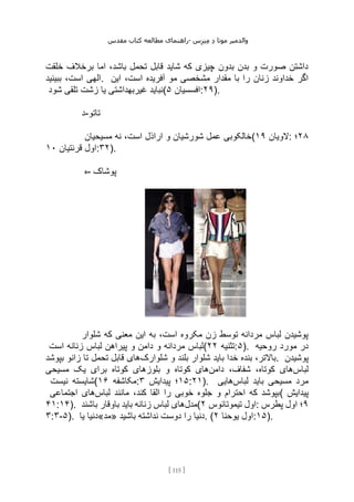 ‫مقدس‬ ‫کتاب‬ ‫مطالعه‬ ‫راهنمای‬- ‫والدم‬
‫ی‬
‫ر‬
‫موتا‬
‫د‬
‫س‬‫ز‬‫ن‬‫م‬
[
115
]
‫خلقت‬ ‫برخالف‬ ‫اما‬ ،‫باشد‬ ‫تحمل‬ ‫قابل‬ ‫شاید‬ ‫که‬ ‫چیزی‬ ‫بدون‬ ‫بدن‬ ‫و‬ ‫صورت‬ ‫داشتن‬
‫ببینید‬ ،‫است‬ ‫الهی‬. ‫مش‬ ‫مقدار‬ ‫با‬ ‫را‬ ‫زنان‬ ‫خداوند‬ ‫اگر‬
‫این‬ ،‫است‬ ‫آفریده‬ ‫مو‬ ‫خصی‬
‫شود‬ ‫تلقی‬ ‫زشت‬ ‫یا‬ ‫غیربهداشتی‬ ‫(نباید‬ ‫افسسیان‬
۵ :۲۹).
‫د‬-‫تاتو‬
‫مسیحیان‬ ‫نه‬ ،‫است‬ ‫اراذل‬ ‫و‬ ‫شورشیان‬ ‫عمل‬ ‫(خالکوبی‬ ‫الویان‬
۱۹ : ۲۸
‫؛‬
‫قرنتیان‬ ‫اول‬
۱۰ :۳۲).
‫ه‬- ‫پوشاک‬
‫شلوار‬ ‫که‬ ‫معنی‬ ‫این‬ ‫به‬ ،‫است‬ ‫مکروه‬ ‫زن‬ ‫توسط‬ ‫مردانه‬ ‫لباس‬ ‫پوشیدن‬
‫است‬ ‫زنانه‬ ‫لباس‬ ‫پیراهن‬ ‫و‬ ‫دامن‬ ‫و‬ ‫مردانه‬ ‫(لباس‬ ‫تثنیه‬
۲۲ :۵). ‫روحیه‬ ‫مورد‬ ‫در‬
‫شلوارک‬ ‫و‬ ‫بلند‬ ‫شلوار‬ ‫باید‬ ‫خدا‬ ‫بنده‬ ،‫باالتر‬
‫بپوشد‬ ‫زانو‬ ‫تا‬ ‫تحمل‬ ‫قابل‬ ‫های‬ . ‫پوشیدن‬
‫لباس‬
‫دامن‬ ،‫شفاف‬ ،‫کوتاه‬ ‫های‬
‫مسیحی‬ ‫یک‬ ‫برای‬ ‫کوتاه‬ ‫بلوزهای‬ ‫و‬ ‫کوتاه‬ ‫های‬
‫نیست‬ ‫(شایسته‬ ‫مکاشفه‬
۱۶ : ۱۵
‫پیدایش‬ ‫؛‬
۳ :۲۱). ‫لباس‬ ‫باید‬ ‫مسیحی‬ ‫مرد‬
‫هایی‬
‫لباس‬ ‫مانند‬ ،‫کند‬ ‫القا‬ ‫را‬ ‫خوبی‬ ‫جلوه‬ ‫و‬ ‫احترام‬ ‫که‬ ‫بپوشد‬
‫اجتماعی‬ ‫های‬ ( ‫پیدایش‬
۴۱:۱۴). ‫مدل‬
‫باشند‬ ‫باوقار‬ ‫باید‬ ‫زنانه‬ ‫لباس‬ ‫های‬ ( ‫تیموتائوس‬ ‫اول‬
۲ : ۹
‫پطرس‬ ‫اول‬ ‫؛‬
۳:۳-۵). ‫یا‬ ‫»مد«دنیا‬ ‫باشید‬ ‫نداشته‬ ‫دوست‬ ‫را‬ ‫دنیا‬. ( ‫یوحنا‬ ‫اول‬
۲ :۱۵).
 