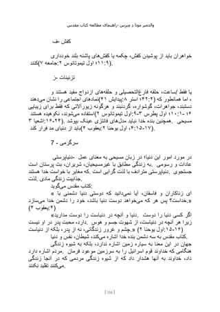 ‫مقدس‬ ‫کتاب‬ ‫مطالعه‬ ‫راهنمای‬- ‫والدم‬
‫ی‬
‫ر‬
‫موتا‬
‫د‬
‫س‬‫ز‬‫ن‬‫م‬
[
116
]
‫ف‬- ‫کفش‬
‫کفش‬ ‫یا‬ ‫چکمه‬ ،‫کفش‬ ‫پوشیدن‬ ‫از‬ ‫باید‬ ‫خواهران‬
‫خودداری‬ ‫بلند‬ ‫پاشنه‬ ‫های‬
‫(کنند‬ ‫جامعه‬
۷ : ۱۱
‫تیموتائوس‬ ‫اول‬ ‫؛‬
۲ :۹).
‫ز‬- ‫تزئینات‬
‫فارغ‬ ‫حلقه‬ ،‫ساعت‬
‫حلقه‬ ‫و‬ ‫التحصیلی‬
‫های‬
‫و‬ ‫هستند‬ ‫مفید‬ ‫ازدواج‬ / ‫فقط‬ ‫یا‬
‫می‬ ‫نشان‬ ‫را‬ ‫اجتماعی‬ ‫نمادهای‬
‫دهند‬ ( ‫پیدایش‬
۴۱ : ۴۲
‫استر‬ ‫؛‬
۸ :۲) ‫که‬ ‫همانطور‬ ‫اما‬ ،
‫زیبایی‬ ‫برای‬ ‫فقط‬ ‫که‬ ‫زیورآالتی‬ ‫هرگونه‬ ‫و‬ ‫گردنبند‬ ،‫گوشواره‬ ،‫جواهرات‬ ،‫دستبند‬
‫می‬ ‫استفاده‬
‫هستند‬ ‫نکوهیده‬ ،‫شوند‬ ( ‫تیموتائوس‬ ‫اول‬
۲ :۹- ۱۰
‫پطرس‬ ‫اول‬ ‫؛‬
۳ :۱- ۶
‫؛‬
‫اشعیا‬
۳ :۱۶-۲۴). ‫مدل‬ ‫نباید‬ ‫خدا‬ ‫بنده‬ ‫همچنین‬
‫بپوشد‬ ‫عینک‬ ‫فانتزی‬ ‫های‬ . ‫مسیحی‬
‫کند‬ ‫فرار‬ ‫مد‬ ‫دنیای‬ ‫از‬ ‫(باید‬ ‫یعقوب‬
۴ : ۴
‫یوحنا‬ ‫اول‬ ،
۲ :۱۵-۱۷).
7 - ‫سرگرمی‬
‫دنیاپرستی‬- ‫عمل‬ ‫معنای‬ ‫به‬ ‫مسیحی‬ ‫زبان‬ ‫در‬ ‫دنیا؛‬ ‫این‬ ‫امور‬ ‫مورد‬ ‫در‬
‫است‬ ‫پرستان‬ ‫بت‬ ،‫شریران‬ ،‫غیرمسیحیان‬ ‫با‬ ‫مطابق‬ ‫زندگی‬ ‫به‬. ‫رسوم‬ ‫و‬ ‫عادات‬
‫ی‬
‫هستند‬ ‫خدا‬ ‫خواست‬ ‫با‬ ‫مغایر‬ ‫که‬. ‫است‬ ‫گرایی‬ ‫لذت‬ ‫با‬ ‫مترادف‬ ‫دنیاپرستی‬. ‫جستجوی‬
‫لذت‬. ‫مادی‬ ‫زندگی‬ ‫جذابیت‬.
‫می‬ ‫مقدس‬ ‫کتاب‬
‫گوید‬ :
« ‫نمی‬ ‫آیا‬ ،‫فاسقان‬ ‫و‬ ‫زناکاران‬ ‫ای‬
‫با‬ ‫دشمنی‬ ‫دنیا‬ ‫دوستی‬ ‫که‬ ‫دانید‬
‫می‬ ‫که‬ ‫هر‬ ‫پس‬ ‫خداست؟‬
‫می‬ ‫خدا‬ ‫دشمن‬ ‫را‬ ‫خود‬ ،‫باشد‬ ‫دنیا‬ ‫دوست‬ ‫خواهد‬
‫سازد‬ .»
( ‫یعقوب‬
۴ :۴)
«‫مدارید‬ ‫دوست‬ ‫را‬ ‫دنیاست‬ ‫در‬ ‫آنچه‬ ‫و‬ ‫دنیا‬. ‫دوست‬ ‫را‬ ‫دنیا‬ ‫کسی‬ ‫اگر‬
‫نیست‬ ‫او‬ ‫در‬ ‫پدر‬ ‫محبت‬ ،‫دارد‬. ‫هوس‬ ‫و‬ ‫جسم‬ ‫شهوت‬ ‫از‬ ،‫دنیاست‬ ‫در‬ ‫آنچه‬ ‫هر‬ ‫زیرا‬
‫دنیاست‬ ‫از‬ ‫بلکه‬ ،‫پدر‬ ‫از‬ ‫نه‬ ،‫زندگانی‬ ‫غرور‬ ‫و‬ ‫چشم‬.» ( ‫یوحنا‬ ‫اول‬
۲ :۱۵-۱۶)
‫می‬ ‫اشاره‬ ‫خدا‬ ‫بنده‬ ‫دشمن‬ ‫سه‬ ‫به‬ ‫مقدس‬ ‫کتاب‬
‫دنی‬ ‫و‬ ‫نفس‬ ،‫شیطان‬ ،‫کند‬
‫ا‬ .
‫زندگی‬ ‫شیوه‬ ‫به‬ ‫بلکه‬ ،‫ندارد‬ ‫اشاره‬ ‫زمین‬ ‫سیاره‬ ‫به‬ ‫معنا‬ ‫این‬ ‫در‬ ‫جهان‬
‫دارد‬ ‫اشاره‬ ‫مردم‬. ‫فرمان‬ ‫موعود‬ ‫سرزمین‬ ‫به‬ ‫را‬ ‫اسرائیل‬ ‫قوم‬ ‫خداوند‬ ‫که‬ ‫هنگامی‬
‫زندگی‬ ‫آنجا‬ ‫در‬ ‫که‬ ‫مردمی‬ ‫زندگی‬ ‫شیوه‬ ‫از‬ ‫که‬ ‫داد‬ ‫هشدار‬ ‫آنها‬ ‫به‬ ‫خداوند‬ ،‫داد‬
‫می‬
‫نکنند‬ ‫تقلید‬ ‫کنند‬ .
 