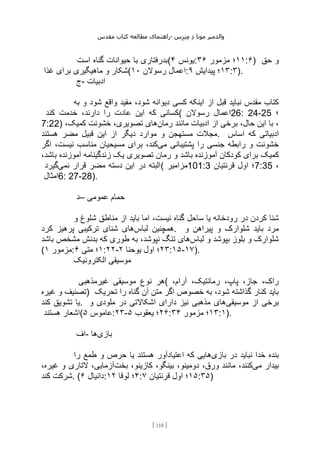 ‫مقدس‬ ‫کتاب‬ ‫مطالعه‬ ‫راهنمای‬- ‫والدم‬
‫ی‬
‫ر‬
‫موتا‬
‫د‬
‫س‬‫ز‬‫ن‬‫م‬
[
118
]
‫است‬ ‫گناه‬ ‫حیوانات‬ ‫با‬ ‫(بدرفتاری‬ ‫یونس‬
۴ : ۱۱
‫مزمور‬ ‫؛‬
۳۶ :۶) ‫حق‬ ‫و‬
‫غذا‬ ‫برای‬ ‫ماهیگیری‬ ‫و‬ ‫(شکار‬ ‫رسوالن‬ ‫اعمال‬
۱۰ : ۱۳
‫؛‬
‫پیدایش‬
۹ :۳).
‫ج‬- ‫ادبیات‬
‫به‬ ‫و‬ ‫شود‬ ‫واقع‬ ‫مفید‬ ،‫شود‬ ‫دیوانه‬ ‫کسی‬ ‫اینکه‬ ‫از‬ ‫قبل‬ ‫نباید‬ ‫مقدس‬ ‫کتاب‬
‫کند‬ ‫خدمت‬ ،‫دارند‬ ‫را‬ ‫عادت‬ ‫این‬ ‫که‬ ‫(کسانی‬ ‫رسوالن‬ ‫اعمال‬26: 24-25 ‫؛‬
7:22) ‫رمان‬ ‫مانند‬ ‫ادبیات‬ ‫از‬ ‫برخی‬ ،‫حال‬ ‫این‬ ‫با‬ ،
،‫کمیک‬ ‫خشونت‬ ،‫تصویری‬ ‫های‬
‫قب‬ ‫این‬ ‫از‬ ‫دیگر‬ ‫موارد‬ ‫و‬ ‫مستهجن‬ ‫مجالت‬
‫هستند‬ ‫مضر‬ ‫یل‬ . ‫اساس‬ ‫که‬ ‫ادبیاتی‬
‫می‬ ‫پشتیبانی‬ ‫را‬ ‫جنسی‬ ‫رابطه‬ ‫و‬ ‫خشونت‬
‫اگر‬ ،‫نیست‬ ‫مناسب‬ ‫مسیحیان‬ ‫برای‬ ،‫کند‬
‫کمیک‬
،‫باشد‬ ‫آموزنده‬ ‫زندگینامه‬ ‫یک‬ ‫تصویری‬ ‫رمان‬ ‫و‬ ‫باشد‬ ‫آموزنده‬ ‫کودکان‬ ‫برای‬
‫نمی‬ ‫قرار‬ ‫مضر‬ ‫دسته‬ ‫این‬ ‫در‬ ‫البته‬
‫گیرد‬ ( ‫مزامیر‬101:3 ‫قرنتیان‬ ‫اول‬ ‫؛‬7:35 ،
‫امثال‬6: 27-28).
‫–د‬ ‫عمومی‬ ‫حمام‬
‫و‬ ‫شلوغ‬ ‫مناطق‬ ‫از‬ ‫باید‬ ‫اما‬ ،‫نیست‬ ‫گناه‬ ‫ساحل‬ ‫یا‬ ‫رودخانه‬ ‫در‬ ‫کردن‬ ‫شنا‬
‫لباس‬ ‫همچنین‬
‫کرد‬ ‫پرهیز‬ ‫ترکیبی‬ ‫شنای‬ ‫های‬ . ‫و‬ ‫پیراهن‬ ‫و‬ ‫شلوارک‬ ‫باید‬ ‫مرد‬
‫لباس‬ ‫و‬ ‫بپوشد‬ ‫بلوز‬ ‫و‬ ‫شلوارک‬
‫باشد‬ ‫مشخص‬ ‫بدنش‬ ‫که‬ ‫طوری‬ ‫به‬ ،‫نپوشد‬ ‫تنگ‬ ‫های‬
( ‫مزمور‬
۱ : ۱
‫متی‬ ‫؛‬
۶ :۲۲- ۲۳
‫یوحنا‬ ‫اول‬ ‫؛‬
۲ :۱۵-۱۷).
‫الکترونیک‬ ‫موسیقی‬
‫غیرمذهبی‬ ‫موسیقی‬ ‫نوع‬ ‫(هر‬ ،‫آرام‬ ،‫رمانتیک‬ ،‫پاپ‬ ،‫جاز‬ ،‫راک‬
‫غیره‬ ‫و‬ ‫)تصنیف‬ ‫تحریک‬ ‫را‬ ‫گناه‬ ‫آن‬ ‫متن‬ ‫اگر‬ ‫خصوص‬ ‫به‬ ،‫شود‬ ‫گذاشته‬ ‫کنار‬ ‫باید‬
‫کند‬ ‫تشویق‬ ‫یا‬. ‫موسیقی‬ ‫از‬ ‫برخی‬
‫و‬ ‫ملودی‬ ‫در‬ ‫اشکاالتی‬ ‫دارای‬ ‫نیز‬ ‫مذهبی‬ ‫های‬
‫هستند‬ ‫(اشعار‬ ‫عاموس‬
۵ :۲۳- ۲۶
‫یعقوب‬ ‫؛‬
۵ : ۱۳
‫؛‬
‫مزمور‬
۳۴ :۱).
‫اف‬- ‫بازی‬
‫ها‬
‫بازی‬ ‫در‬ ‫نباید‬ ‫خدا‬ ‫بنده‬
‫را‬ ‫طمع‬ ‫و‬ ‫حرص‬ ‫یا‬ ‫هستند‬ ‫اعتیادآور‬ ‫که‬ ‫هایی‬
‫می‬ ‫بیدار‬
‫بخت‬ ،‫کازینو‬ ،‫بینگو‬ ،‫دومینو‬ ،‫ورق‬ ‫مانند‬ ،‫کنند‬
،‫غیره‬ ‫و‬ ‫التاری‬ ،‫آزمایی‬
‫کند‬ ‫شرکت‬. ( ‫دانیال‬
۶ : ۴
‫لوقا‬ ‫؛‬
۱۲ : ۱۵
‫قرنتیان‬ ‫اول‬ ‫؛‬
۷ :۳۵)
 