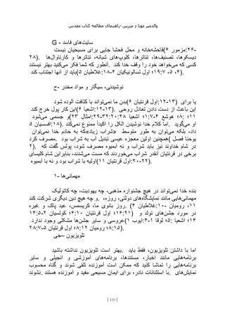 ‫مقدس‬ ‫کتاب‬ ‫مطالعه‬ ‫راهنمای‬- ‫والدم‬
‫ی‬
‫ر‬
‫موتا‬
‫د‬
‫س‬‫ز‬‫ن‬‫م‬
[
119
]
G - ‫سایت‬
‫فاسد‬ ‫های‬
‫فاحشه‬
‫محل‬ ‫و‬ ‫خانه‬
‫نیست‬ ‫مسیحیان‬ ‫برای‬ ‫جایی‬ ‫فحشا‬ ( ‫مزمور‬
۶ :۲۶-
۲۸). ‫تصنیف‬ ،‫دیسکوها‬
‫کلوپ‬ ،‫تئاترها‬ ،‫ها‬
‫کارناوال‬ ‫و‬ ‫تئاترها‬ ،‫شبانه‬ ‫های‬
‫ها‬
‫می‬ ‫فکر‬ ‫شما‬ ‫که‬ ‫آنطور‬
‫نیستند‬ ‫بهتر‬ ‫کنید‬ . ‫می‬ ‫که‬ ‫کسی‬
‫کند‬ ‫خدا‬ ‫وقف‬ ‫را‬ ‫خود‬ ‫خواهد‬
‫کند‬ ‫اجتناب‬ ‫آنها‬ ‫از‬ ‫(باید‬ ‫غالطیان‬
۵ :۱۸- ۱۹
‫تسالونیکیان‬ ‫اول‬ ‫؛‬
۴ : ۴
،
۵
،
۷ ).
‫ح‬- ‫مخدر‬ ‫مواد‬ ‫و‬ ‫سیگار‬ ،‫نوشیدنی‬
‫نمی‬ ‫ما‬ ‫بدن‬
‫شود‬ ‫آلوده‬ ‫کثافت‬ ‫با‬ ‫تواند‬ ( ‫قرنتیان‬ ‫اول‬
۶ :۱۲-۱۳) ‫برای‬ ‫یا‬
‫کند‬ ‫خرج‬ ‫پول‬ ‫کار‬ ‫(این‬ ‫اشعیا‬
۶ :۱۲-۱۳). ‫روحی‬ ‫تعادل‬ ‫دادن‬ ‫دست‬ ‫از‬ ‫باعث‬ ‫این‬
‫می‬ ‫جسمی‬ ‫و‬
‫شود‬ ( ‫امثال‬
۲۳ :۲۹-۳۲:۲۰: ۱
‫اشعیا‬ ‫؛‬
۲۸ :۷- ۸
‫هوشع‬ ‫؛‬
۴ : ۱۱
‫؛‬
‫افسسیان‬
۵ :۱۸). ‫خدا‬ ‫کالم‬ ‫اما‬
‫نمی‬ ‫ممنوع‬ ً‫ا‬‫اکید‬ ‫را‬ ‫الکل‬ ‫نوشیدن‬
‫کند‬ . ‫می‬ ‫او‬
‫گوید‬
‫نمی‬ ‫خدا‬ ‫خادم‬ ‫به‬ ‫که‬
‫توان‬ «‫زیاد‬ ‫»شراب‬ ‫می‬ ‫بلکه‬ ،‫داد‬
‫متوسط‬ ‫طور‬ ‫به‬ ‫توان‬
‫کرد‬ ‫مصرف‬. ‫بود‬ ‫شراب‬ ‫به‬ ‫آب‬ ‫تبدیل‬ ‫عیسی‬ ‫معجزه‬ ‫اولین‬ ‫(همچنین‬ ‫فصل‬ ‫یوحنا‬
۲). ‫که‬ ‫گفت‬ ‫پولس‬ ،‫شود‬ ‫مصرف‬ ‫آبمیوه‬ ‫نه‬ ‫و‬ ‫شراب‬ ‫باید‬ ‫نیز‬ ‫خداوند‬ ‫شام‬ ‫در‬
‫ق‬ ‫در‬ ‫برخی‬
‫می‬ ‫شراب‬ ‫آنقدر‬ ‫رنتیان‬
‫می‬ ‫مست‬ ‫که‬ ‫خوردند‬
‫کلیسای‬ ‫شام‬ ‫بنابراین‬ ،‫شدند‬
‫آبمیوه‬ ‫با‬ ‫نه‬ ‫و‬ ‫بود‬ ‫شراب‬ ‫با‬ ‫(اولیه‬ ‫قرنتیان‬ ‫اول‬
۱۱ :۲۰-۲۲).
۱- ‫مهمانی‬
‫ها‬
‫نمی‬ ‫خدا‬ ‫بنده‬
‫کاتولیک‬ ‫چه‬ ،‫یهودیت‬ ‫چه‬ ،‫مذهبی‬ ‫جشنواره‬ ‫هیچ‬ ‫در‬ ‫تواند‬
‫کند‬ ‫شرکت‬ ‫دیگری‬ ‫دین‬ ‫هیچ‬ ‫چه‬ ‫و‬. ‫مهمانی‬
‫مانند‬ ‫هایی‬
‫نمایشگاه‬
،‫روزه‬ ،‫دولتی‬ ‫های‬
‫غیره‬ ‫و‬ ‫پاک‬ ‫عید‬ ،‫کریسمس‬ ،‫ما‬ ‫بانوی‬ ‫روز‬. ( ‫غالطیان‬
۴ :۱۰- ۱۱
‫رومیان‬ ،
۱۴:۵- ۶
‫کولسیان‬ ‫؛‬
۲ : ۱۶
‫قرنتیان‬ ‫اول‬ ‫؛‬
۱۰ :۲۱) ‫جشن‬ ‫مورد‬ ‫در‬
‫و‬ ‫تولد‬ ‫های‬
‫جشن‬ ‫سایر‬ ‫و‬ ‫عروسی‬
‫ندارد‬ ‫وجود‬ ‫مشکلی‬ ‫ها‬ ( ‫ایوب‬
۱ :۴- ۵
‫لوقا‬ ‫؛‬
۱ : ۱۴
‫اشعیا‬ ‫؛‬
۲۸:۷- ۸
‫قرنتیان‬ ‫اول‬ ‫؛‬
۵ : ۸
‫رومیان‬ ‫؛‬
۱۲ :۱۵).
‫–جی‬ ‫تلویزیون‬
‫باشید‬ ‫نداشته‬ ‫تلویزیون‬ ‫است‬ ‫بهتر‬. ‫باید‬ ‫فقط‬ ،‫تلویزیون‬ ‫داشتن‬ ‫با‬ ‫اما‬
‫برنامه‬
‫برنامه‬ ،‫مستندها‬ ،‫اخبار‬ ‫مانند‬ ‫هایی‬
‫سایر‬ ‫و‬ ‫انجیلی‬ ‫و‬ ‫آموزشی‬ ‫های‬
‫برنامه‬
‫محسوب‬ ‫گناه‬ ‫و‬ ‫شوند‬ ‫تلقی‬ ‫آموزنده‬ ‫است‬ ‫ممکن‬ ‫که‬ ‫کنید‬ ‫تماشا‬ ‫را‬ ‫هایی‬
‫نشوند‬. ‫ایما‬ ‫برای‬ ،‫نادر‬ ‫استثنائات‬ ‫با‬
‫هستند‬ ‫آموزنده‬ ‫و‬ ‫مفید‬ ‫مسیحی‬ ‫ن‬ . ‫نمایش‬
‫های‬
 