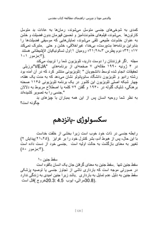 ‫مقدس‬ ‫کتاب‬ ‫مطالعه‬ ‫راهنمای‬- ‫والدم‬
‫ی‬
‫ر‬
‫موتا‬
‫د‬
‫س‬‫ز‬‫ن‬‫م‬
[
120
]
‫شوخی‬ ‫به‬ ‫کمدی‬
‫می‬ ‫متوسل‬ ‫جنسی‬ ‫های‬
‫رمان‬ ،‫شوند‬
‫متوسل‬ ‫بد‬ ‫عادات‬ ‫به‬ ‫ها‬
‫می‬
‫فیلم‬ ،‫شوند‬
‫خشونت‬ ‫های‬
‫خشن‬ ‫و‬ ‫فضیلت‬ ‫بدون‬ ‫قهرمان‬ ‫تحسین‬ ‫و‬ ‫آمیز‬ . ‫کارتون‬
‫ها‬
‫می‬ ‫تلقی‬ ‫طبیعی‬ ‫خشونت‬ ‫عنوان‬ ‫به‬
‫نمایش‬ ،‫شوند‬
‫فضیلت‬ ‫موسیقی‬ ‫که‬ ‫هایی‬
‫را‬ ‫ها‬
‫نمی‬ ‫متبرک‬
‫کند‬ . ‫برنامه‬ ‫بنابراین‬
‫بت‬ ‫ها‬
‫بی‬ ،‫پرست‬
‫حتی‬ ‫و‬ ‫خشن‬ ،‫غیراخالقی‬ ،‫خدا‬
‫هستند‬ ‫(شیطانی‬ ‫تسالونیکیان‬ ‫اول‬
۵ : ۲۱
‫رومیان‬ ‫؛‬
۱ :۲۸- ۳۲
‫پطرس‬ ‫دوم‬ ‫؛‬
۳ : ۱۷
‫؛‬
‫مزمور‬
۱۰۱ :۳).
‫می‬ ‫تربیت‬ ‫را‬ ‫شما‬ ‫تلویزیون‬ ،‫دارید‬ ‫دوست‬ ‫را‬ ‫فرزندتان‬ ‫اگر‬
‫کند‬ . ‫مجله‬
‫"برزیلی‬VEJA" ‫در‬
۴
‫ژوئیه‬
۱۹۹۰
‫مقاله‬
‫ای‬
۷
‫صفحه‬
‫ب‬ ‫از‬ ‫ای‬
‫رنامه‬
‫های‬
‫بود‬ ‫آمده‬ ‫آن‬ ‫در‬ ‫که‬ ‫کرد‬ ‫منتشر‬ ‫تلویزیونی‬: " ‫دانشجویان‬ ‫توسط‬ ‫شده‬ ‫انجام‬ ‫تحقیقات‬
‫می‬ ‫نشان‬ ‫سائوپائولو‬ ‫دانشگاه‬ ‫تلویزیون‬ ‫و‬ ‫رادیو‬ ‫رشته‬
،‫هفته‬ ‫یک‬ ‫مدت‬ ‫به‬ ‫که‬ ‫دهد‬
‫تلویزیونی‬ ‫برنامه‬ ‫یک‬ ‫در‬ ‫کشور‬ ‫این‬ ‫تلویزیون‬ ‫اصلی‬ ‫شبکه‬ ‫چهار‬
۱۱۴۵
‫صحنه‬
‫در‬ ‫گلوله‬ ‫شلیک‬ ،‫برهنگی‬
۱۹۴۰
‫گفتن‬ ‫و‬
۲
۷
‫دالالن‬ ‫به‬ ‫مربوط‬ ‫اصطالح‬ ‫یا‬ ‫کلمه‬
‫کشیده‬ ‫تصویر‬ ‫به‬ ‫را‬ ‫جنسی‬
‫اند‬ ."
‫بد‬ ‫چیزهای‬ ‫با‬ ‫بمباران‬ ‫همه‬ ‫این‬ ‫از‬ ‫پس‬ ‫انسان‬ ‫روحیه‬ ‫شما‬ ‫نظر‬ ‫به‬
‫است؟‬ ‫چگونه‬
‫پانزدهم‬- ‫سکسولوژی‬
‫خداست‬ ‫خلقت‬ ‫از‬ ‫بخشی‬ ‫زیرا‬ ‫است‬ ‫خوب‬ ‫خود‬ ‫ذات‬ ‫در‬ ‫جنسی‬ ‫رابطه‬
( ‫پیدایش‬
۲ :۲۱-۲۵). ‫بشر‬ ،‫آدم‬ ‫هبوط‬ ‫از‬ ‫پس‬ ،‫حال‬ ‫این‬ ‫با‬
‫غرایز‬ ‫بر‬ ‫را‬ ‫خود‬ ‫کنترل‬
‫است‬ ‫داده‬ ‫دست‬ ‫از‬ ‫خود‬ ‫جنسی‬. ‫است‬ ‫اولیه‬ ‫حالت‬ ‫به‬ ‫بازگشت‬ ‫معنای‬ ‫به‬ ‫تغییر‬
( ‫مزمور‬
۸۰ :۳).
۱- ‫جنین‬ ‫سقط‬
‫است‬ ‫بالقوه‬ ‫انسان‬ ‫یک‬ ‫جان‬ ‫گرفتن‬ ‫معنای‬ ‫به‬ ‫جنین‬ ‫سقط‬. ‫تنها‬ ‫جنین‬ ‫سقط‬
‫پزشکی‬ ‫توصیه‬ ‫یا‬ ‫جنسی‬ ‫تجاوز‬ ‫از‬ ‫ناشی‬ ‫بارداری‬ ‫که‬ ‫است‬ ‫موجه‬ ‫صورتی‬ ‫در‬
‫جنین‬ ‫زیرا‬ ‫باشد‬
‫ندارد‬ ‫زندگی‬ ‫به‬ ‫امیدی‬ . ‫بارداری‬ ‫به‬ ‫تمایل‬ ‫عدم‬ ‫دلیل‬ ‫به‬ ‫جنین‬ ‫سقط‬
‫است‬ ‫(قتل‬ ‫خروج‬20.3: 4.5 ‫ایوب‬ ،‫مراثی‬30.8).
 