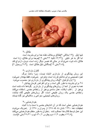 ‫مقدس‬ ‫کتاب‬ ‫مطالعه‬ ‫راهنمای‬- ‫والدم‬
‫ی‬
‫ر‬
‫موتا‬
‫د‬
‫س‬‫ز‬‫ن‬‫م‬
[
121
]
۲- ‫طالق‬
‫است‬ ‫بشریت‬ ‫برای‬ ‫خدا‬ ‫نقشه‬ ‫برخالف‬ ‫(طالق‬ ‫مالکی‬
۲ :۱۶). ‫دلیل‬ ‫تنها‬
‫است‬ ‫زنا‬ ،‫طالق‬ ‫برای‬ ‫(موجه‬ ‫متی‬
۱۹ : ۹
‫تثنیه‬ ‫؛‬
۲۲ :۲۲). ‫دلیلی‬ ‫هر‬ ‫به‬ ‫اگر‬ ‫اما‬
‫داده‬ ‫طالق‬
‫نمی‬ ،‫شود‬
‫کند‬ ‫ازدواج‬ ‫دوباره‬ ،‫است‬ ‫زنده‬ ‫دیگر‬ ‫همسر‬ ‫که‬ ‫حالی‬ ‫در‬ ‫تواند‬
( ‫رومیان‬
۷ :۲-۳). ‫است‬ ‫طالق‬ ‫دلیل‬ ‫(سنگدلی‬ ‫متی‬
۱۹ :۳-۸).
۳- ‫بارداری‬ ‫کنترل‬
‫مرگ‬ ‫باعث‬ ‫زیرا‬ ،‫نیست‬ ‫اشتباه‬ ‫بارداری‬ ‫از‬ ‫پیشگیری‬ ‫روش‬ ‫این‬
‫نمی‬
‫بچه‬ ‫فقط‬ ،‫شود‬
‫نمی‬ ‫دار‬
‫شود‬ . ‫بنابراین‬ ،‫است‬ ‫فرزند‬ ‫نداشتن‬ ‫برای‬ ‫تصمیمی‬ ‫تجرد‬
‫می‬ ‫محسوب‬ ‫نیز‬ ‫بارداری‬ ‫از‬ ‫پیشگیری‬ ‫روش‬ ‫یک‬
‫شود‬ ( ‫قرنتیان‬ ‫اول‬
۷ :۱).
‫پیدایش‬ ‫فرمان‬
۱ : ۲۸
‫انقراض‬ ‫برای‬ ‫و‬ ‫است‬ ‫کلی‬ ‫طور‬ ‫به‬ ‫بشریت‬ ‫برای‬
‫گونه‬
‫است‬ ‫نشده‬ ‫داده‬ ‫ها‬ . ‫روش‬ ‫از‬ ‫انحا‬ ‫از‬ ‫نحوی‬ ‫به‬ ‫همه‬
‫بارداری‬ ‫از‬ ‫پیشگیری‬ ‫های‬
‫می‬ ‫استفاده‬
‫کنند‬ . ‫اغ‬
‫ساده‬ ‫عمل‬ ،‫اوقات‬ ‫لب‬
‫رابطه‬ ‫از‬ ‫پرهیز‬ ‫ی‬
‫جنسی‬ ‫ی‬ . ‫از‬ ‫پرهیز‬
‫رابطه‬
‫روش‬ ‫اگر‬ ،‫است‬ ‫طبیعی‬ ‫روش‬ ‫یک‬ ‫جنسی‬ ‫ی‬
،‫نباشند‬ ‫گناه‬ ‫طبیعی‬ ‫های‬
‫روش‬
‫نیستند‬ ‫گناه‬ ‫نیز‬ ‫مکانیکی‬ ‫و‬ ‫جراحی‬ ،‫شیمیایی‬ ‫های‬ .
۴- ‫خودارضایی‬
‫اندام‬ ‫آن‬ ‫در‬ ‫که‬ ‫است‬ ‫عملی‬ ‫خودارضایی‬
‫اشیاء‬ ‫با‬ ‫یا‬ ‫دست‬ ‫با‬ ‫جنسی‬ ‫های‬
‫می‬ ‫تحریک‬
‫شوند‬ . ‫دهه‬ ‫تحقیقات‬
۱۹۹۰
‫که‬ ‫داد‬ ‫نشان‬
۷۸
٪
‫و‬ ‫پسران‬ ‫از‬
۴۸
٪
‫از‬
‫می‬ ‫خودارضایی‬ ‫منظم‬ ‫طور‬ ‫به‬ ‫دختران‬
‫کنند‬ . ‫شده‬ ‫محکوم‬ ‫خدا‬ ‫کالم‬ ‫توسط‬ ‫عمل‬ ‫این‬
‫(است‬ ‫متی‬
۵ :۲۷- ۳۰
‫ایوب‬ ‫؛‬
۳۱ : ۱
‫پطرس‬ ‫دوم‬ ‫؛‬
۲ : ۱۴
‫یعقوب‬ ‫؛‬
۴ :۸).
 