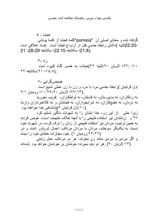 ‫مقدس‬ ‫کتاب‬ ‫مطالعه‬ ‫راهنمای‬- ‫والدم‬
‫ی‬
‫ر‬
‫موتا‬
‫د‬
‫س‬‫ز‬‫ن‬‫م‬
[
122
]
۵ - ‫فحشا‬
‫یونانی‬ ‫کلمه‬ ‫از‬ ‫فحشا‬ ‫"کلمه‬porneia" ‫آن‬ ‫اصلی‬ ‫معنای‬ ‫و‬ ‫شده‬ ‫گرفته‬
‫فساد‬
‫است‬ ‫اخالقی‬ . ‫است‬ ‫فحشا‬ ‫ازدواج‬ ‫از‬ ‫قبل‬ ‫جنسی‬ ‫رابطه‬ ‫(داشتن‬ ‫تثنیه‬22:20-
21 ،28-29 ‫مکاشفه‬ ‫؛‬22:15 ‫مکاشفه‬ ‫؛‬21:8).
۶- ‫زنا‬
‫است‬ ‫کبیره‬ ‫گناه‬ ‫همسر‬ ‫به‬ ‫(خیانت‬ ‫تثنیه‬
۲۲ : ۲۲
‫الویان‬ ‫؛‬
۲۰ : ۱۰
‫؛‬
‫مکاشفه‬
۲۲ : ۱۵
‫؛‬
۲۱ :۸).
۷- ‫همجنس‬
‫گرایی‬
‫است‬ ‫شنیع‬ ‫عملی‬ ‫زن‬ ‫با‬ ‫زن‬ ‫و‬ ‫مرد‬ ‫با‬ ‫مرد‬ ‫جنسی‬ ‫(رابطه‬ ‫قرنتیان‬ ‫اول‬
۶: ۱۰
‫رومیان‬ ‫؛‬
۱ :۲۶- ۲۷
‫الویان‬ ‫؛‬
۲۰ :۱۳).
‫نخورید‬ ‫فریب‬: ‫بت‬ ‫نه‬ ،‫زناکاران‬ ‫نه‬
‫لواط‬ ‫نه‬ ،‫فاسقان‬ ‫نه‬ ،‫پرستان‬
،‫کاران‬
‫طمع‬ ‫نه‬ ،‫دزدان‬ ‫نه‬
‫وارث‬ ‫کالهبرداران‬ ‫نه‬ ‫و‬ ‫فحاشان‬ ‫نه‬ ،‫شرابخواران‬ ‫نه‬ ،‫کاران‬
‫بود‬ ‫خواهند‬ ‫خدا‬ ‫(پادشاهی‬ ‫قرنتیان‬ ‫اول‬
۶ :۱۰).
‫به‬ ‫را‬ ‫ایشان‬ ‫خدا‬ ،‫رو‬ ‫این‬ ‫از‬
‫کرد‬ ‫تسلیم‬ ‫ننگین‬ ‫شهوات‬ . ‫حتی‬ ‫زیرا‬
‫کردند‬ ‫عوض‬ ،‫است‬ ‫طبیعت‬ ‫خالف‬ ‫آنچه‬ ‫با‬ ‫را‬ ‫طبیعی‬ ‫استفاده‬ ‫نیز‬ ‫زنانشان‬. ۲۷
‫و‬
‫خود‬ ‫شهوت‬ ‫در‬ ،‫کرده‬ ‫ترک‬ ‫را‬ ‫زنان‬ ‫از‬ ‫طبیعی‬ ‫استفاده‬ ‫نیز‬ ‫مردان‬ ،‫ترتیب‬ ‫همین‬ ‫به‬
‫شرم‬ ‫اعمال‬ ‫مرتکب‬ ‫مردان‬ ‫با‬ ‫مردان‬ ،‫سوختند‬ ‫یکدیگر‬ ‫به‬ ‫نسبت‬
‫در‬ ‫و‬ ‫شدند‬ ‫آور‬
‫خطای‬ ‫مجازات‬ ‫خود‬
‫دیدند‬ ‫را‬ ‫خود‬ . ( ‫رومیان‬
۱ :۲۶-۲۷)
‫زشتی‬ ‫عمل‬ ‫مرتکب‬ ‫دو‬ ‫هر‬ ،‫بخوابد‬ ‫زن‬ ‫مانند‬ ‫مردی‬ ‫با‬ ‫مردی‬ ‫اگر‬ ‫و‬
‫شده‬
‫اند‬ . ‫بود‬ ‫خواهد‬ ‫خودشان‬ ‫بر‬ ‫خونشان‬ ‫بمیرند؛‬ ‫باید‬ ‫دو‬ ‫هر‬. ( ‫الویان‬
۲۰ :۱۳)
 
