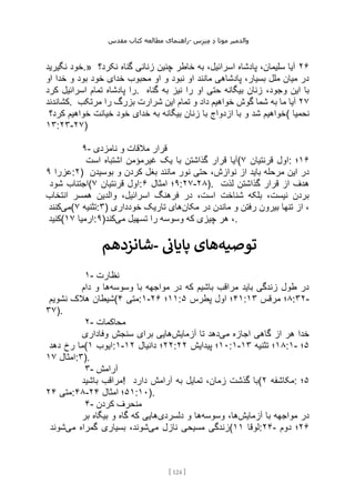 ‫مقدس‬ ‫کتاب‬ ‫مطالعه‬ ‫راهنمای‬- ‫والدم‬
‫ی‬
‫ر‬
‫موتا‬
‫د‬
‫س‬‫ز‬‫ن‬‫م‬
[
124
]
‫نگیرید‬ ‫خود‬.» ۲۶
‫نکرد؟‬ ‫گناه‬ ‫زنانی‬ ‫چنین‬ ‫خاطر‬ ‫به‬ ،‫اسرائیل‬ ‫پادشاه‬ ،‫سلیمان‬ ‫آیا‬
‫او‬ ‫خدا‬ ‫و‬ ‫بود‬ ‫خود‬ ‫خدای‬ ‫محبوب‬ ‫او‬ ‫و‬ ‫نبود‬ ‫او‬ ‫مانند‬ ‫پادشاهی‬ ،‫بسیار‬ ‫ملل‬ ‫میان‬ ‫در‬
‫کرد‬ ‫اسرائیل‬ ‫تمام‬ ‫پادشاه‬ ‫را‬. ‫گناه‬ ‫به‬ ‫نیز‬ ‫را‬ ‫او‬ ‫حتی‬ ‫بیگانه‬ ‫زنان‬ ،‫وجود‬ ‫این‬ ‫با‬
‫کشاندند‬. ۲۷
‫به‬ ‫ما‬ ‫آیا‬
‫مرتکب‬ ‫را‬ ‫بزرگ‬ ‫شرارت‬ ‫این‬ ‫تمام‬ ‫و‬ ‫داد‬ ‫خواهیم‬ ‫گوش‬ ‫شما‬
‫کرد؟‬ ‫خواهیم‬ ‫خیانت‬ ‫خود‬ ‫خدای‬ ‫به‬ ‫بیگانه‬ ‫زنان‬ ‫با‬ ‫ازدواج‬ ‫با‬ ‫و‬ ‫شد‬ ‫(خواهیم‬ ‫نحمیا‬
۱۳:۲۳-۲۷)
۹- ‫نامزدی‬ ‫و‬ ‫مالقات‬ ‫قرار‬
‫است‬ ‫اشتباه‬ ‫غیرمؤمن‬ ‫یک‬ ‫با‬ ‫گذاشتن‬ ‫قرار‬ ‫(آیا‬ ‫قرنتیان‬ ‫اول‬
۷ : ۱۶
‫؛‬
‫عزرا‬
۹ :۲) ‫نوازش‬ ‫از‬ ‫باید‬ ‫مرحله‬ ‫این‬ ‫در‬
‫بوسیدن‬ ‫و‬ ‫کردن‬ ‫بغل‬ ‫مانند‬ ‫نور‬ ‫حتی‬ ،
‫شود‬ ‫(اجتناب‬ ‫قرنتیان‬ ‫اول‬
۷ : ۹
‫امثال‬ ‫؛‬
۶ :۲۷-۲۸). ‫لذت‬ ‫گذاشتن‬ ‫قرار‬ ‫از‬ ‫هدف‬
‫انتخاب‬ ‫همسر‬ ‫والدین‬ ،‫اسرائیل‬ ‫فرهنگ‬ ‫در‬ ،‫است‬ ‫شناخت‬ ‫بلکه‬ ،‫نیست‬ ‫بردن‬
‫می‬
‫کنند‬ ( ‫تثنیه‬
۷ :۳) ‫مکان‬ ‫در‬ ‫ماندن‬ ‫و‬ ‫رفتن‬ ‫بیرون‬ ‫تنها‬ ‫از‬ ،
‫خودداری‬ ‫تاریک‬ ‫های‬
‫(کنید‬ ‫ارمیا‬
۱۷ :۹) ‫می‬ ‫تسهیل‬ ‫را‬ ‫وسوسه‬ ‫که‬ ‫چیزی‬ ‫هر‬ ،
‫کند‬ .
‫شانزدهم‬- ‫توصیه‬
‫ز‬
‫پایان‬ ‫های‬
۱- ‫نظارت‬
‫وسوسه‬ ‫با‬ ‫مواجهه‬ ‫در‬ ‫که‬ ‫باشیم‬ ‫مراقب‬ ‫باید‬ ‫زندگی‬ ‫طول‬ ‫در‬
‫دام‬ ‫و‬ ‫ها‬
‫نشویم‬ ‫هالک‬ ‫(شیطان‬ ‫متی‬
۴ :۱- ۱۱
‫؛‬
۲۶ : ۴۱
‫پطرس‬ ‫اول‬ ‫؛‬
۵ : ۸
‫مرقس‬ ‫؛‬
۱۳ :۳۲-
۳۷).
۲- ‫محاکمات‬
‫می‬ ‫اجازه‬ ‫گاهی‬ ‫از‬ ‫هر‬ ‫خدا‬
‫آزمایش‬ ‫تا‬ ‫دهد‬
‫وفاداری‬ ‫سنجش‬ ‫برای‬ ‫هایی‬
‫دهد‬ ‫رخ‬ ‫(ما‬ ‫ایوب‬
۱ :۱- ۲۲
‫دانیال‬ ‫؛‬
۱۲ : ۱۰
‫پیدایش‬ ‫؛‬
۲۲ :۱- ۱۸
‫تثنیه‬ ‫؛‬
۱۳ :۱- ۵
‫؛‬
‫امثال‬
۱۷ :۳).
۳- ‫آرامش‬
‫باشید‬ ‫!مراقب‬ ‫دارد‬ ‫آرامش‬ ‫به‬ ‫تمایل‬ ،‫زمان‬ ‫گذشت‬ ‫(با‬ ‫مکاشفه‬
۲ : ۵
‫؛‬
‫متی‬
۲۴ :۴۸- ۵۱
‫امثال‬ ‫؛‬
۲۴ :۱۰).
۴- ‫کردن‬ ‫منحرف‬
‫آزمایش‬ ‫با‬ ‫مواجهه‬ ‫در‬
‫وسوسه‬ ،‫ها‬
‫دلسردی‬ ‫و‬ ‫ها‬
‫بر‬ ‫بیگاه‬ ‫و‬ ‫گاه‬ ‫که‬ ‫هایی‬
‫می‬ ‫نازل‬ ‫مسیحی‬ ‫زندگی‬
‫می‬ ‫گمراه‬ ‫بسیاری‬ ،‫شوند‬
‫شوند‬ ( ‫لوقا‬
۱۱ :۲۴- ۲۶
‫دوم‬ ‫؛‬
 