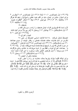 ‫مقدس‬ ‫کتاب‬ ‫مطالعه‬ ‫راهنمای‬- ‫والدم‬
‫ی‬
‫ر‬
‫موتا‬
‫د‬
‫س‬‫ز‬‫ن‬‫م‬
[
125
]
‫پطرس‬
۲ :۲۰- ۲۲
‫تیموتائوس‬ ‫اول‬ ‫؛‬
۶ : ۱۰
‫لوقا‬ ‫؛‬
۸ : ۱۳
‫تیموتائوس‬ ‫اول‬ ‫؛‬
۱ :۱۹)
‫قرار‬ ‫راسخ‬ ‫هدفی‬ ‫خود‬ ‫قلب‬ ‫در‬ ‫باید‬ ،‫ایمان‬ ‫در‬ ‫ماندن‬ ‫استوار‬ ‫برای‬
‫هرگز‬ ‫که‬ ‫دهید‬
‫نشوید‬ ‫(گمراه‬ ‫امثال‬
۴ : ۲۳
‫لوقا‬ ‫؛‬
۱۷ : ۳۲
‫عبرانیان‬ ‫؛‬
۲ :۱- ۳
‫؛‬
۳ : ۱۲
‫مکاشفه‬ ‫؛‬
۳: ۱۱
‫مکاشفه‬ ‫؛‬
۲۱ :۸).
۵- ‫ضعیف‬
‫قوی‬ ‫که‬ ‫است‬ ‫الزم‬
‫و‬ ‫کنند‬ ‫سرزنش‬ ‫و‬ ‫زنده‬ ‫را‬ ‫ضعیف‬ ‫ایمان‬ ،‫افراد‬ ‫ترین‬
‫باشند‬ ‫آنها‬ ‫بردن‬ ‫باال‬ ‫پی‬ ‫(در‬ ‫رومیان‬
۱۵ :۱- ۳
‫پیدایش‬ ‫؛‬
۶ :۱- ۲
‫تسالونیکیان‬ ‫اول‬ ‫؛‬
۵: ۱۴
‫عبرانیا‬ ‫؛‬
‫ن‬
۱۰ :۲۵).
۶- ‫اخراج‬ ‫و‬ ‫تنبیه‬
‫متی‬ ‫در‬ ‫انضباط‬ ‫اساسی‬ ‫قاعده‬
۱۸ :۱۵-۱۸. ‫شرکت‬ ‫شامل‬ ‫انضباط‬
‫جماعت‬ ‫سوی‬ ‫از‬ ‫ناپسند‬ ‫رفتار‬ ‫و‬ ‫خدمتی‬ ‫خدمات‬ ‫حذف‬ ،‫خداوند‬ ‫شام‬ ‫در‬ ‫نکردن‬
‫نمی‬
‫شود‬ ( ‫قرنتیان‬ ‫اول‬
۱۱ :۲۹- ۳۲
‫تیموتائوس‬ ‫اول‬ ‫؛‬
۵ :۱۷- ۲۰
‫تسالونیکیان‬ ‫دوم‬ ‫؛‬
۳:۱۴-۱۵). ‫توبیخ‬ ‫از‬ ‫پس‬ ‫که‬ ‫کسانی‬ ‫مورد‬ ‫در‬
‫نمی‬ ‫توبه‬ ‫خدمت‬ ‫توسط‬
‫از‬ ‫باید‬ ،‫کنند‬
‫می‬ ‫توبه‬ ‫از‬ ‫پس‬ ‫فقط‬ ‫و‬ ‫شوند‬ ‫اخراج‬ ‫جماعت‬
‫بازگردند‬ ‫ربانی‬ ‫عشای‬ ‫به‬ ‫توانند‬ . ‫با‬
‫است‬ ‫شدید‬ ‫افراد‬ ‫این‬ ‫با‬ ‫برخورد‬ ،‫حال‬ ‫(این‬ ‫قرنتیان‬ ‫اول‬
۵ :۱- ۱۳
‫یوحنا‬ ‫دوم‬ ‫؛‬
۹: ۱۱
‫رومیان‬ ‫؛‬
۱۶ : ۱۷
‫تسالونیکیان‬ ‫دوم‬ ‫؛‬
۳ :۶).
۷- ‫انجمن‬ ‫از‬ ‫مالی‬ ‫حمایت‬
‫کلیسا‬ ‫اینکه‬ ‫برای‬
‫کرده‬ ‫مقرر‬ ‫را‬ ‫راه‬ ‫دو‬ ‫خداوند‬ ،‫بماند‬ ‫پابرجا‬ ‫بتواند‬
‫است‬. ‫یا‬ ‫دهم‬10 ‫می‬ ‫واریز‬ ‫خزانه‬ ‫به‬ ‫شخصی‬ ‫درآمد‬ ‫از‬ ٪
‫شود‬ ( ‫مالکی‬3: 7-11 ‫؛‬
‫امثال‬3: 9-10 ‫متی‬ ‫؛‬23: 23 ‫عبرانیان‬ ‫؛‬7: 8) ‫هدایا‬ ‫(و‬ ‫متی‬5: 24 ‫خروج‬ ‫؛‬
25: 1-2). ‫هزینه‬ ،‫کلیسا‬ ‫مالی‬ ‫صورت‬ ‫باید‬ ‫ماه‬ ‫هر‬
،‫شده‬ ‫داده‬ ‫شرح‬ ‫درستی‬ ‫به‬ ‫ها‬
‫از‬
‫شود‬ ‫ارائه‬ ،‫کلیسا‬ ‫خادمان‬ ‫معیشت‬ ‫جمله‬ ( ‫قرنتیان‬ ‫اول‬6: 14 ‫لوقا‬ ‫؛‬8: 1-3).
‫ذخیره‬ ‫و‬ ‫تفکر‬ ،‫آزمون‬
 