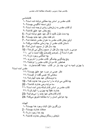 ‫مقدس‬ ‫کتاب‬ ‫مطالعه‬ ‫راهنمای‬- ‫والدم‬
‫ی‬
‫ر‬
‫موتا‬
‫د‬
‫س‬‫ز‬‫ن‬‫م‬
[
126
]
‫کتابشناسی‬
۱- ‫است؟‬ ‫شده‬ ‫نوشته‬ ‫مطالبی‬ ‫چه‬ ‫اساس‬ ‫بر‬ ‫مقدس‬ ‫کتاب‬
۲- ‫چیست؟‬ ‫انگلیسی‬ ‫نسخه‬ ‫اولین‬
۳- ‫زبان‬ ‫به‬ ‫مقدس‬ ‫کتاب‬ ‫آیا‬
‫است؟‬ ‫شده‬ ‫ترجمه‬ ‫زیادی‬ ‫های‬
۴- ‫عتیق‬ ‫عهد‬ ‫بخش‬ ‫پنج‬
‫کدامند؟‬
5 - ‫شود؟‬ ‫نوشته‬ ‫عتیق‬ ‫عهد‬ ‫کل‬ ‫تا‬ ‫کشید‬ ‫طول‬ ‫مدت‬ ‫چه‬
6 - ‫چیست؟‬ ‫جدید‬ ‫عهد‬ ‫بخش‬ ‫هفت‬ ‫نام‬
7 - ‫شد؟‬ ‫شناخته‬ ‫مقدس‬ ‫عنوان‬ ‫به‬ ‫مقدس‬ ‫کتاب‬ ‫بخش‬ ‫اولین‬
۸- ‫می‬ ‫حکایت‬ ‫زمانی‬ ‫چه‬ ‫از‬ ‫مقدس‬ ‫کتاب‬ ‫داستان‬
‫کند؟‬
9 - ‫آمد؟‬ ‫انسان‬ ،‫مسیح‬ ‫از‬ ‫قبل‬ ‫سال‬ ‫چند‬
10 - ‫مسیح‬ ‫از‬ ‫قبل‬ ‫سال‬ ‫چند‬ ‫داوود‬ ‫و‬ ‫موسی‬
‫کردند؟‬ ‫می‬ ‫زندگی‬
۱۱- ‫این‬ ‫با‬ ‫ابدیت‬ ‫موضوع[آیا‬/‫موضوع‬/...] ‫است؟‬ ‫همراه‬
۱۲- ‫دارد؟‬ ‫وجود‬ ‫احکامی‬ ‫چه‬
۱۳- ‫ببرید‬ ‫نام‬ ‫را‬ ‫مقدس‬ ‫کتاب‬ ‫چشمگیر‬ ‫پیشگویی‬ ‫پنج‬.
۱۴- ‫نوشتند؟‬ ‫را‬ ‫مقدس‬ ‫کتاب‬ ‫مردان‬ ‫که‬ ‫همانطور‬
۱۵- ‫گفت«عبارت‬ ‫»خدا‬ ‫کتاب‬ ‫در‬ ‫بار‬ ‫چند‬ ،‫این‬ ‫به‬ ‫شبیه‬ ‫چیزی‬ ‫یا‬
‫است؟‬ ‫آمده‬ ‫مقدس‬
۱۶- ‫چیست؟‬ ‫عتیق‬ ‫عهد‬ ‫مورد‬ ‫در‬ ‫عیسی‬ ‫نظر‬
۱۷- ‫کیست؟‬ ‫از‬ ‫گفت‬ ‫عیسی‬ ‫که‬ ‫سخنانی‬
۱۸- ‫شد؟‬ ‫الهام‬ ‫جدید‬ ‫عهد‬ ‫نویسندگان‬ ‫به‬
19 - ‫کند؟‬ ‫هدایت‬ ‫خدا‬ ‫سوی‬ ‫به‬ ‫را‬ ‫ما‬ ‫تواند‬ ‫می‬ ‫کتابی‬ ‫چه‬
20 - ‫کدامند؟‬ ‫خداوند‬ ‫وحی‬ ‫مرتبه‬ ‫سه‬
۲۱- ‫است؟‬ ‫آمده‬ ‫بندی‬ ‫شبکه‬ ‫کدام‬ ‫اساس‬ ‫بر‬ ‫مقدس‬ ‫کتاب‬
۲۲- ً‫ا‬‫دقیق‬ ‫خداوند‬
‫کرد؟‬ ‫الهام‬ ‫را‬ ‫چیزی‬ ‫چه‬
23- ‫کتاب‬ ‫کدام‬
‫می‬ ‫را‬ ‫جدید‬ ‫عهد‬ ‫های‬
‫خوانید؟‬
24- ‫می‬ ‫تشویق‬ ‫مطالعه‬ ‫به‬ ‫را‬ ‫انسان‬ ‫عواملی‬ ‫چه‬
‫کند؟‬
‫الهیات‬
۱- ‫چیست؟‬ ‫خدا‬ ‫وجود‬ ‫اثبات‬ ‫دلیل‬ ‫بزرگترین‬
2 - ‫چیست؟‬ ‫خداوند‬ ‫صفات‬
۳- ‫دارد؟‬ ‫وجود‬ ‫خدا‬ ‫چند‬
۴- ‫نام‬
‫رستگاری‬ ‫های‬
‫کدامند؟‬ ‫خداوند‬ ‫بخش‬
 