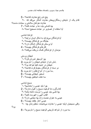 ‫مقدس‬ ‫کتاب‬ ‫مطالعه‬ ‫راهنمای‬- ‫والدم‬
‫ی‬
‫ر‬
‫موتا‬
‫د‬
‫س‬‫ز‬‫ن‬‫م‬
[
127
]
5 - ‫نام‬ ‫پنج‬
‫کدامند؟‬ ‫خداوند‬ ‫رایج‬
۶- ‫نام‬ ‫از‬ ‫یک‬ ‫کدام‬
‫رستگاری‬ ‫های‬
‫می‬ ‫آشکار‬ ‫خداوند‬ ‫بخش‬
‫که‬ ‫کند‬
‫ماست؟‬ ‫سعادت‬ ‫و‬ ‫سالمتی‬ ‫خواهان‬ ‫خداوند‬
7 - ‫کنند؟‬ ‫عبادت‬ ‫و‬ ‫دعا‬ ‫باید‬ ‫کسانی‬ ‫چه‬
۸- ‫است؟‬ ‫صحیح‬ ‫عبادت‬ ‫در‬ ‫تصاویر‬ ‫از‬ ‫استفاده‬ ‫آیا‬
‫شناسی‬ ‫فرشته‬
۱- ‫می‬ ‫فرشتگان‬ ‫آیا‬
‫درآیند؟‬ ‫انسان‬ ‫شکل‬ ‫به‬ ‫توانند‬
۲- ‫چیست؟‬ ‫فرشتگان‬ ‫سر‬ ‫جایگاه‬
۳- ‫دارد؟‬ ‫اشکال‬ ‫فرشتگان‬ ‫پرستش‬ ‫آیا‬
4 - ‫چیست؟‬ ‫فرشتگان‬ ‫کارهای‬
۵- ‫می‬ ‫دریافت‬ ‫کمک‬ ‫فرشتگان‬ ‫از‬ ‫مؤمنان‬
‫کنند؟‬
‫پرستی‬ ‫شیطان‬
۱- ‫کرد؟‬ ‫شورش‬ ‫لوسیفر‬ ‫چرا‬
2- ‫نام‬ ‫از‬ ‫نام‬ ‫شش‬
‫ببرید‬ ‫نام‬ ‫را‬ ‫شیطان‬ ‫های‬ .
۳- ‫بود؟‬ ‫خواهد‬ ‫کجا‬ ‫ابدیت‬ ‫در‬ ‫شیطان‬
۴- ‫ف‬ ‫از‬ ‫دسته‬ ‫دو‬
‫کدامند؟‬ ‫کرده‬ ‫سقوط‬ ‫رشتگان‬
5- ‫ببرید‬ ‫نام‬ ‫را‬ ‫ظلم‬ ‫انواع‬ ‫از‬ ‫مورد‬ ‫سه‬.
6 - ‫چیست؟‬ ‫شیطانی‬ ‫تسخیر‬
7 - ‫چیست؟‬ ‫شیاطین‬ ‫هدف‬ ‫سه‬
‫شناسی‬ ‫مسیح‬
۱- ‫بشناسیم؟‬ ‫را‬ ‫عیسی‬ ‫باید‬ ‫چرا‬
2 - ‫ندارند؟‬ ‫قبول‬ ‫را‬ ‫مسیح‬ ‫الوهیت‬ ‫ها‬ ‫گروه‬ ‫کدام‬
۳- ‫باشد؟‬ ‫داشته‬ ‫دوست‬ ‫را‬ ‫عیسی‬ ‫باید‬ ‫کسی‬ ‫چه‬
4 - ‫را‬ ‫الهی‬ ‫القاب‬
‫کنید؟‬ ‫فهرست‬
۵- ‫دارد؟‬ ‫معنایی‬ ‫چه‬ ‫زاده‬ ‫نخست‬ ‫عنوان‬ ‫به‬ ‫عیسی‬
6 - ‫چیست؟‬ ‫خلقت‬ ‫آغاز‬ ‫عیسی‬
۷- ‫می‬ ‫خداوند‬ ‫را‬ ‫عیسی‬ ‫اولیه‬ ‫مسیحیان‬ ‫وقتی‬
‫چه‬ ‫منظورشان‬ ،‫نامیدند‬
‫بود؟‬
8 - ‫ببرید؟‬ ‫نام‬ ‫را‬ ‫مسیح‬ ‫الوهیت‬ ‫تاریخی‬ ‫شواهد‬ ‫از‬ ‫مورد‬ ‫سه‬
 