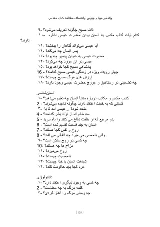 ‫مقدس‬ ‫کتاب‬ ‫مطالعه‬ ‫راهنمای‬- ‫والدم‬
‫ی‬
‫ر‬
‫موتا‬
‫د‬
‫س‬‫ز‬‫ن‬‫م‬
[
128
]
۹- ‫می‬ ‫تعریف‬ ‫چگونه‬ ‫مسیح‬ ‫ذات‬
‫شود؟‬
۱۰- ‫کتاب‬ ‫آیات‬ ‫کدام‬
‫اشاره‬ ‫عیسی‬ ‫حضرت‬ ‫بودن‬ ‫انسان‬ ‫به‬ ‫مقدس‬
‫دارند؟‬
۱۱- ‫می‬ ‫عیسی‬ ‫آیا‬
‫ببخشد؟‬ ‫را‬ ‫گناهان‬ ‫تواند‬
۱۲- ‫می‬ ‫چه‬ ‫انسان‬ ‫پسر‬
‫کند؟‬
۱۳- ‫بود؟‬ ‫چه‬ ‫پیامبر‬ ‫عنوان‬ ‫به‬ ‫عیسی‬ ‫حضرت‬
۱۴- ‫می‬ ‫چه‬ ‫مورد‬ ‫این‬ ‫در‬ ‫عیسی‬
‫کرد؟‬
۱۵- ‫بود؟‬ ‫خواهد‬ ‫کجا‬ ‫مسیح‬ ‫پادشاهی‬
16 - ‫کد‬ ‫مسیح‬ ‫عیسی‬ ‫زندگی‬ ‫در‬ ‫ویژه‬ ‫رویداد‬ ‫چهار‬
‫امند؟‬
۱۷- ‫چیست؟‬ ‫مسیح‬ ‫مرگ‬ ‫های‬ ‫ارزش‬
۱۸- ‫دارد؟‬ ‫وجود‬ ‫عیسی‬ ‫حضرت‬ ‫عروج‬ ‫و‬ ‫رستاخیز‬ ‫در‬ ‫تضمینی‬ ‫چه‬
‫انسان‬
‫شناسی‬
۱- ‫می‬ ‫تعلیم‬ ‫چه‬ ‫انسان‬ ‫منشأ‬ ‫درباره‬ ‫مکاتب‬ ‫و‬ ‫مقدس‬ ‫کتاب‬
‫دهند؟‬
2 - ‫می‬ ‫نامیده‬ ‫چگونه‬ ‫دارند‬ ‫اعتقاد‬ ‫خلقت‬ ‫به‬ ‫که‬ ‫کسانی‬
‫شوند؟‬
۳- ‫با‬ ‫تا‬ ‫آمد‬ ‫عیسی‬... ‫شود؟‬ ‫متحد‬
4 - ‫سه‬
‫کدامند؟‬ ‫بشر‬ ‫نژاد‬ ‫از‬ ‫خانواده‬
5 - ‫ببرید‬ ‫نام‬ ‫را‬ ‫کنند‬ ‫می‬ ‫دفاع‬ ‫خلقت‬ ‫از‬ ‫که‬ ‫مرجع‬ ‫دو‬.
6 - ‫است؟‬ ‫شده‬ ‫تقسیم‬ ‫قسمت‬ ‫چند‬ ‫به‬ ‫انسان‬
7 - ‫هستند؟‬ ‫کجا‬ ‫نفس‬ ‫و‬ ‫روح‬
8 - ‫افتد؟‬ ‫می‬ ‫اتفاقی‬ ‫چه‬ ‫میرد‬ ‫می‬ ‫شخصی‬ ‫وقتی‬
۹- ‫است؟‬ ‫ساکن‬ ‫روح‬ ‫در‬ ‫کسی‬ ‫چه‬
10- ‫هستند؟‬ ‫چه‬ ‫ها‬ ‫مزاج‬
۱۱- ‫می‬ ‫روح‬
‫میرد؟‬
۱۲- ‫شخ‬
‫چیست؟‬ ‫صیت‬
۱۳- ‫چیست؟‬ ‫خدا‬ ‫با‬ ‫انسان‬ ‫شباهت‬
۱۴- ‫کند؟‬ ‫حکومت‬ ‫باید‬ ‫کجا‬ ‫مرد‬
‫تاناتولوژی‬
۱- ‫دارد؟‬ ‫اعتقاد‬ ‫دیگری‬ ‫وجود‬ ‫به‬ ‫کسی‬ ‫چه‬
2 - ‫معناست؟‬ ‫چه‬ ‫به‬ ‫مرگ‬ ‫کلمه‬
۳- ‫کردی؟‬ ‫آغاز‬ ‫را‬ ‫مرگ‬ ‫زمانی‬ ‫چه‬
 