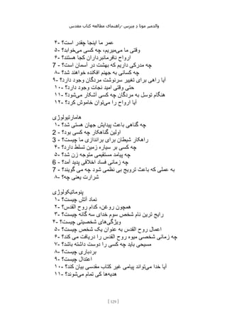 ‫مقدس‬ ‫کتاب‬ ‫مطالعه‬ ‫راهنمای‬- ‫والدم‬
‫ی‬
‫ر‬
‫موتا‬
‫د‬
‫س‬‫ز‬‫ن‬‫م‬
[
129
]
۴- ‫است؟‬ ‫چقدر‬ ‫اینجا‬ ‫ما‬ ‫عمر‬
۵- ‫می‬ ‫ما‬ ‫وقتی‬
‫می‬ ‫کسی‬ ‫چه‬ ،‫میریم‬
‫خوابد؟‬
۶- ‫ارواح‬
‫هستند؟‬ ‫کجا‬ ‫نافرمانبرداران‬
7 - ‫است؟‬ ‫آسمان‬ ‫در‬ ‫بهشت‬ ‫که‬ ‫داریم‬ ‫مدرکی‬ ‫چه‬
۸- ‫شد؟‬ ‫خواهند‬ ‫افکنده‬ ‫جهنم‬ ‫به‬ ‫کسانی‬ ‫چه‬
۹- ‫دارد؟‬ ‫وجود‬ ‫مردگان‬ ‫سرنوشت‬ ‫تغییر‬ ‫برای‬ ‫راهی‬ ‫آیا‬
۱۰- ‫دارد؟‬ ‫وجود‬ ‫نجات‬ ‫امید‬ ‫وقتی‬ ‫حتی‬
۱۱- ‫می‬ ‫آشکار‬ ‫کسی‬ ‫چه‬ ‫مردگان‬ ‫به‬ ‫توسل‬ ‫هنگام‬
‫شود؟‬
۱۲- ‫را‬ ‫ارواح‬ ‫آیا‬
‫می‬
‫کرد؟‬ ‫خاموش‬ ‫توان‬
‫هامارتیولوژی‬
۱- ‫شد؟‬ ‫هستی‬ ‫جهان‬ ‫پیدایش‬ ‫باعث‬ ‫گناهی‬ ‫چه‬
2 - ‫بود؟‬ ‫کسی‬ ‫چه‬ ‫گناهکار‬ ‫اولین‬
3 - ‫چیست؟‬ ‫ما‬ ‫براندازی‬ ‫برای‬ ‫شیطان‬ ‫راهکار‬
۴- ‫دارد؟‬ ‫تسلط‬ ‫زمین‬ ‫سیاره‬ ‫بر‬ ‫کسی‬ ‫چه‬
۵- ‫شد؟‬ ‫زن‬ ‫متوجه‬ ‫مستقیمی‬ ‫پیامد‬ ‫چه‬
6 - ‫آمد؟‬ ‫پدید‬ ‫اخالقی‬ ‫فساد‬ ‫زمانی‬ ‫چه‬
7 - ‫عم‬ ‫به‬
‫گویند؟‬ ‫می‬ ‫چه‬ ‫شود‬ ‫نظمی‬ ‫بی‬ ‫ترویج‬ ‫باعث‬ ‫که‬ ‫لی‬
۸- ‫چه؟‬ ‫یعنی‬ ‫شرارت‬
‫پنوماتیکولوژی‬
۱- ‫چیست؟‬ ‫آتش‬ ‫نماد‬
۲- ‫القدس؟‬ ‫روح‬ ‫کدام‬ ،‫روغن‬ ‫همچون‬
۳- ‫چیست؟‬ ‫گانه‬ ‫سه‬ ‫خدای‬ ‫سوم‬ ‫شخص‬ ‫نام‬ ‫ترین‬ ‫رایج‬
۴- ‫ویژگی‬
‫چیست؟‬ ‫شخصیتی‬ ‫های‬
۵- ‫چیست؟‬ ‫شخص‬ ‫یک‬ ‫عنوان‬ ‫به‬ ‫القدس‬ ‫روح‬ ‫اعمال‬
۶- ‫زمانی‬ ‫چه‬
‫کند؟‬ ‫می‬ ‫دریافت‬ ‫را‬ ‫القدس‬ ‫روح‬ ‫میوه‬ ‫شخصی‬
۷- ‫باشد؟‬ ‫داشته‬ ‫دوست‬ ‫را‬ ‫کسی‬ ‫چه‬ ‫باید‬ ‫مسیحی‬
۸- ‫چیست؟‬ ‫بردباری‬
۹- ‫چیست؟‬ ‫اعتدال‬
۱۰- ‫می‬ ‫خدا‬ ‫آیا‬
‫کند؟‬ ‫بیان‬ ‫مقدسی‬ ‫کتاب‬ ‫غیر‬ ‫پیامی‬ ‫تواند‬
۱۱- ‫هدیه‬
‫می‬ ‫تمام‬ ‫کی‬ ‫ها‬
‫شوند؟‬
 