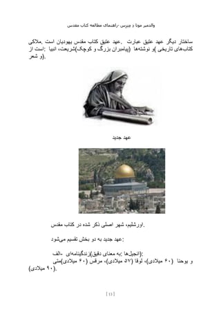 ‫مقدس‬ ‫کتاب‬ ‫مطالعه‬ ‫راهنمای‬- ‫والدم‬
‫ی‬
‫ر‬
‫موتا‬
‫د‬
‫س‬‫ز‬‫ن‬‫م‬
[
13
]
‫مالکی‬. ‫است‬ ‫یهودیان‬ ‫مقدس‬ ‫کتاب‬ ‫عتیق‬ ‫عهد‬. ‫عبارت‬ ‫عتیق‬ ‫عهد‬ ‫دیگر‬ ‫ساختار‬
‫از‬ ‫است‬: ‫انبیا‬ ،‫کوچک(شریعت‬ ‫و‬ ‫بزرگ‬ ‫)پیامبران‬ ‫نوشته‬ ‫و‬
‫ها‬ ( ‫کتاب‬
‫تاریخی‬ ‫های‬
‫شعر‬ ‫)و‬.
‫جدید‬ ‫عهد‬
‫ذ‬ ‫اصلی‬ ‫شهر‬ ،‫اورشلیم‬
‫مقدس‬ ‫کتاب‬ ‫در‬ ‫شده‬ ‫کر‬ .
‫می‬ ‫تقسیم‬ ‫بخش‬ ‫دو‬ ‫به‬ ‫جدید‬ ‫عهد‬
‫شود‬ :
‫الف‬- ‫زندگینامه‬
‫ای‬ (‫دقیق‬ ‫معنای‬ ‫به‬: ‫انجیل‬
‫ها‬ ):
‫(متی‬ ۶۰
‫میالدی‬ ) ‫مرقس‬ ،( ۵۷
‫میالدی‬ ) ‫لوقا‬ ،( ۶۰
‫میالدی‬ ) ‫یوحنا‬ ‫و‬
( ۹۰
‫میالدی‬ ).
 