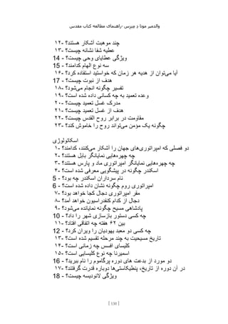 ‫مقدس‬ ‫کتاب‬ ‫مطالعه‬ ‫راهنمای‬- ‫والدم‬
‫ی‬
‫ر‬
‫موتا‬
‫د‬
‫س‬‫ز‬‫ن‬‫م‬
[
130
]
۱۲- ‫هستند؟‬ ‫آشکار‬ ‫موهبت‬ ‫چند‬
۱۳- ‫چیست؟‬ ‫نشانه‬ ‫شفا‬ ‫عطیه‬
14 - ‫چیست؟‬ ‫وحی‬ ‫عطایای‬ ‫ویژگی‬
15 - ‫کدامند؟‬ ‫الهام‬ ‫نوع‬ ‫سه‬
۱۶- ‫می‬ ‫آیا‬
‫کرد؟‬ ‫استفاده‬ ‫خواستید‬ ‫که‬ ‫زمان‬ ‫هر‬ ‫هدیه‬ ‫از‬ ‫توان‬
17 - ‫چیست؟‬ ‫نبوت‬ ‫از‬ ‫هدف‬
۱۸- ‫می‬ ‫انجام‬ ‫چگونه‬ ‫تفسیر‬
‫شود؟‬
۱۹- ‫است؟‬ ‫شده‬ ‫داده‬ ‫کسانی‬ ‫چه‬ ‫به‬ ‫تعمید‬ ‫وعده‬
۲۰- ‫چیست؟‬ ‫تعمید‬ ‫غسل‬ ‫مدرک‬
۲۱- ‫چ‬ ‫تعمید‬ ‫غسل‬ ‫از‬ ‫هدف‬
‫یست؟‬
۲۲- ‫چیست؟‬ ‫القدس‬ ‫روح‬ ‫برابر‬ ‫در‬ ‫مقاومت‬
۲۳- ‫می‬ ‫مؤمن‬ ‫یک‬ ‫چگونه‬
‫کند؟‬ ‫خاموش‬ ‫را‬ ‫روح‬ ‫تواند‬
‫اسکاتولوژی‬
۱- ‫امپراتوری‬ ‫که‬ ‫فصلی‬ ‫دو‬
‫می‬ ‫آشکار‬ ‫را‬ ‫جهان‬ ‫های‬
‫کدامند؟‬ ،‫کنند‬
۲- ‫چهره‬ ‫چه‬
‫هستند؟‬ ‫بابل‬ ‫نمایانگر‬ ‫هایی‬
۳- ‫چهره‬ ‫چه‬
‫هستند؟‬ ‫پارس‬ ‫و‬ ‫ماد‬ ‫امپراتوری‬ ‫نمایانگر‬ ‫هایی‬
۴- ‫است؟‬ ‫شده‬ ‫معرفی‬ ‫پیشگویی‬ ‫در‬ ‫چگونه‬ ‫اسکندر‬
5 - ‫بود؟‬ ‫چه‬ ‫اسکندر‬ ‫سرداران‬ ‫نام‬
6 - ‫است؟‬ ‫شده‬ ‫داده‬ ‫نشان‬ ‫چگونه‬ ‫روم‬ ‫امپراتوری‬
۷- ‫بود؟‬ ‫خواهد‬ ‫کجا‬ ‫دجال‬ ‫امپراتوری‬ ‫مقر‬
۸- ‫آمد؟‬ ‫خواهد‬ ‫کنفدراسیون‬ ‫کدام‬ ‫از‬ ‫دجال‬
۹- ‫می‬ ‫نمایانده‬ ‫چگونه‬ ‫مسیح‬ ‫پادشاهی‬
‫شود؟‬
10 - ‫بازسازی‬ ‫دستور‬ ‫کسی‬ ‫چه‬
‫داد؟‬ ‫را‬ ‫شهر‬
۱۱- ‫بین‬
۶۲
‫افتاد؟‬ ‫اتفاقی‬ ‫چه‬ ‫هفته‬
12 - ‫کرد؟‬ ‫ویران‬ ‫را‬ ‫یهودیان‬ ‫معبد‬ ‫دو‬ ‫کسی‬ ‫چه‬
۱۳- ‫است؟‬ ‫شده‬ ‫تقسیم‬ ‫مرحله‬ ‫چند‬ ‫به‬ ‫مسیحیت‬ ‫تاریخ‬
۱۴- ‫است؟‬ ‫زمانی‬ ‫چه‬ ‫افسس‬ ‫کلیسای‬
۱۵- ‫است؟‬ ‫کلیسایی‬ ‫نوع‬ ‫چه‬ ‫اسمیرنا‬
16 - ‫ببرید؟‬ ‫نام‬ ‫را‬ ‫پرگاموم‬ ‫دوره‬ ‫های‬ ‫بدعت‬ ‫از‬ ‫مورد‬ ‫دو‬
۱۷- ‫د‬
‫پنطیکاستی‬ ،‫تاریخ‬ ‫از‬ ‫دوره‬ ‫آن‬ ‫ر‬
‫گرفتند؟‬ ‫قدرت‬ ‫دوباره‬ ‫ها‬
18 - ‫چیست؟‬ ‫الئودیسه‬ ‫ویژگی‬
 