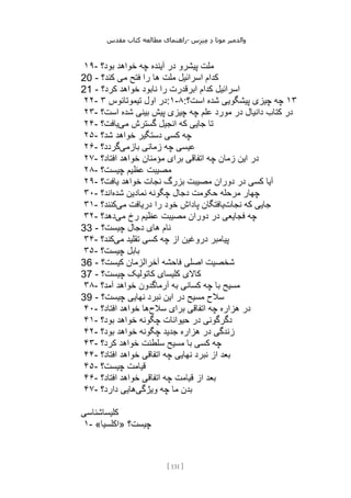 ‫مقدس‬ ‫کتاب‬ ‫مطالعه‬ ‫راهنمای‬- ‫والدم‬
‫ی‬
‫ر‬
‫موتا‬
‫د‬
‫س‬‫ز‬‫ن‬‫م‬
[
131
]
۱۹- ‫بود؟‬ ‫خواهد‬ ‫چه‬ ‫آینده‬ ‫در‬ ‫پیشرو‬ ‫ملت‬
20 - ‫کند؟‬ ‫می‬ ‫فتح‬ ‫را‬ ‫ها‬ ‫ملت‬ ‫اسرائیل‬ ‫کدام‬
21 - ‫کرد؟‬ ‫خواهد‬ ‫نابود‬ ‫را‬ ‫ابرقدرت‬ ‫کدام‬ ‫اسرائیل‬
۲۲- ‫تیموتائوس‬ ‫اول‬ ‫در‬
۳ :۱-۸: ۱۳
‫اس‬ ‫شده‬ ‫پیشگویی‬ ‫چیزی‬ ‫چه‬
‫ت؟‬
۲۳- ‫است؟‬ ‫شده‬ ‫بینی‬ ‫پیش‬ ‫چیزی‬ ‫چه‬ ‫علم‬ ‫مورد‬ ‫در‬ ‫دانیال‬ ‫کتاب‬ ‫در‬
۲۴- ‫می‬ ‫گسترش‬ ‫انجیل‬ ‫که‬ ‫جایی‬ ‫تا‬
‫یافت؟‬
۲۵- ‫شد؟‬ ‫خواهد‬ ‫دستگیر‬ ‫کسی‬ ‫چه‬
۲۶- ‫بازمی‬ ‫زمانی‬ ‫چه‬ ‫عیسی‬
‫گردد؟‬
۲۷- ‫افتاد؟‬ ‫خواهد‬ ‫مؤمنان‬ ‫برای‬ ‫اتفاقی‬ ‫چه‬ ‫زمان‬ ‫این‬ ‫در‬
۲۸- ‫چیست؟‬ ‫عظیم‬ ‫مصیبت‬
۲۹- ‫دوران‬ ‫در‬ ‫کسی‬ ‫آیا‬
‫یافت؟‬ ‫خواهد‬ ‫نجات‬ ‫بزرگ‬ ‫مصیبت‬
۳۰- ‫شده‬ ‫نمادین‬ ‫چگونه‬ ‫دجال‬ ‫حکومت‬ ‫مرحله‬ ‫چهار‬
‫اند؟‬
۳۱- ‫نجات‬ ‫که‬ ‫جایی‬
‫می‬ ‫دریافت‬ ‫را‬ ‫خود‬ ‫پاداش‬ ‫یافتگان‬
‫کنند؟‬
۳۲- ‫می‬ ‫رخ‬ ‫عظیم‬ ‫مصیبت‬ ‫دوران‬ ‫در‬ ‫فجایعی‬ ‫چه‬
‫دهد؟‬
33 - ‫چیست؟‬ ‫دجال‬ ‫های‬ ‫نام‬
۳۴- ‫می‬ ‫تقلید‬ ‫کسی‬ ‫چه‬ ‫از‬ ‫دروغین‬ ‫پیامبر‬
‫کند؟‬
۳۵- ‫چ‬ ‫بابل‬
‫یست؟‬
36 - ‫کیست؟‬ ‫آخرالزمان‬ ‫فاحشه‬ ‫اصلی‬ ‫شخصیت‬
37 - ‫چیست؟‬ ‫کاتولیک‬ ‫کلیسای‬ ‫کاالی‬
۳۸- ‫آمد؟‬ ‫خواهد‬ ‫آرماگدون‬ ‫به‬ ‫کسانی‬ ‫چه‬ ‫با‬ ‫مسیح‬
39 - ‫چیست؟‬ ‫نهایی‬ ‫نبرد‬ ‫این‬ ‫در‬ ‫مسیح‬ ‫سالح‬
۴۰- ‫سالح‬ ‫برای‬ ‫اتفاقی‬ ‫چه‬ ‫هزاره‬ ‫در‬
‫افتاد؟‬ ‫خواهد‬ ‫ها‬
۴۱- ‫بود؟‬ ‫خواهد‬ ‫چگونه‬ ‫حیوانات‬ ‫در‬ ‫دگرگونی‬
۴۲- ‫بود؟‬ ‫خواهد‬ ‫چگونه‬ ‫جدید‬ ‫هزاره‬ ‫در‬ ‫زندگی‬
۴۳- ‫کرد؟‬ ‫خواهد‬ ‫سلطنت‬ ‫مسیح‬ ‫با‬ ‫کسی‬ ‫چه‬
۴۴- ‫افتاد؟‬ ‫خواهد‬ ‫اتفاقی‬ ‫چه‬ ‫نهایی‬ ‫نبرد‬ ‫از‬ ‫بعد‬
۴۵- ‫چیست؟‬ ‫قیامت‬
۴۶- ‫افتاد؟‬ ‫خواهد‬ ‫اتفاقی‬ ‫چه‬ ‫قیامت‬ ‫از‬ ‫بعد‬
۴۷- ‫ویژگی‬ ‫چه‬ ‫ما‬ ‫بدن‬
‫دارد؟‬ ‫هایی‬
‫کلیساشناسی‬
۱- «‫»اکلسیا‬ ‫چیست؟‬
 