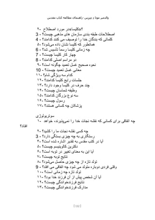 ‫مقدس‬ ‫کتاب‬ ‫مطالعه‬ ‫راهنمای‬- ‫والدم‬
‫ی‬
‫ر‬
‫موتا‬
‫د‬
‫س‬‫ز‬‫ن‬‫م‬
[
132
]
۲- ‫اصطالح‬ ‫مورد‬ ‫؟»کلیسا«در‬
3 - ‫چیست؟‬ ‫مذهبی‬ ‫های‬ ‫سازمان‬ ‫بندی‬ ‫طبقه‬ ‫اصطالحات‬
4 - ‫کدامند؟‬ ‫کنند‬ ‫می‬ ‫توصیف‬ ‫را‬ ‫خدا‬ ‫بندگان‬ ‫که‬ ‫کلماتی‬
۵- ‫می‬ ‫داده‬ ‫نشان‬ ‫کلیسا‬ ‫که‬ ‫همانطور‬
‫شود؟‬
6 - ‫شد؟‬ ‫تأسیس‬ ً‫ا‬‫رسم‬ ‫کلیسا‬ ‫زمانی‬ ‫چه‬
7 - ‫چیست؟‬ ‫کلیسا‬ ‫کار‬ ‫چهار‬
8 - ‫کدامند؟‬ ‫اصلی‬ ‫مراسم‬ ‫دو‬
۹- ‫صح‬ ‫نحوه‬
‫است؟‬ ‫چگونه‬ ‫تعمید‬ ‫غسل‬ ‫یح‬
10 - ‫چیست؟‬ ‫تعمید‬ ‫غسل‬ ‫معانی‬
۱۱- ‫شام؟‬ ‫ویژگی‬ ‫سه‬ ‫کدام‬
۱۲- ‫کدامند؟‬ ‫کلیسا‬ ‫رایج‬ ‫جلسات‬
۱۳- ‫دارد؟‬ ‫وجود‬ ‫کلیسا‬ ‫در‬ ‫حرف‬ ‫چند‬
۱۴- ‫چیست؟‬ ‫شماسان‬ ‫وظیفه‬
۱۵- ‫کدامند؟‬ ‫بزرگان‬ ‫نوع‬ ‫سه‬
۱۶- ‫چیست؟‬ ‫رسول‬
۱۷- ‫هستند؟‬ ‫کسانی‬ ‫چه‬ ‫پزشکان‬
‫سوتریولوژی‬
۱- ‫چه‬
‫نمی‬ ‫را‬ ‫خدا‬ ‫نجات‬ ‫نقشه‬ ‫که‬ ‫کسانی‬ ‫برای‬ ‫اتفاقی‬
‫خواهد‬ ،‫پذیرند‬
‫افتاد؟‬
۲- ‫کشید؟‬ ‫را‬ ‫ما‬ ‫نجات‬ ‫نقشه‬ ‫کسی‬ ‫چه‬
3 - ‫دارد؟‬ ‫بستگی‬ ‫چیزی‬ ‫چه‬ ‫به‬ ‫رستگاری‬
۴- ‫است؟‬ ‫شده‬ ‫اشاره‬ ‫تقدیر‬ ‫به‬ ‫مقدس‬ ‫کتب‬ ‫در‬ ‫آیا‬
۵- ‫چیست؟‬ ‫کالوینیسم‬ ‫دکترین‬
۶- ‫است؟‬ ‫توبه‬ ‫در‬ ‫تغییر‬ ‫معنای‬ ‫به‬ ‫این‬ ‫آیا‬
۷- ‫توبه‬ ‫نتایج‬
‫چیست؟‬
۸- ‫می‬ ‫حاصل‬ ‫چیزی‬ ‫چه‬ ‫از‬ ‫تازه‬ ‫تولد‬
‫شود؟‬
9 - ‫افتد؟‬ ‫می‬ ‫اتفاقی‬ ‫چه‬ ‫شود‬ ‫می‬ ‫متولد‬ ‫دوباره‬ ‫فردی‬ ‫وقتی‬
۱۰- ‫است؟‬ ‫زمانی‬ ‫چه‬ ‫تازه‬ ‫تولد‬
۱۱- ‫بود؟‬ ‫خدا‬ ‫فرزند‬ ‫آن‬ ‫از‬ ‫پیش‬ ‫شخص‬ ‫آن‬ ‫آیا‬
۱۲- ‫چیست؟‬ ‫فرزندخواندگی‬ ‫نتایج‬
۱۳- ‫چیست؟‬ ‫فرزندخواندگی‬ ‫مدارک‬
 