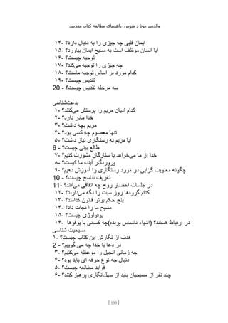 ‫مقدس‬ ‫کتاب‬ ‫مطالعه‬ ‫راهنمای‬- ‫والدم‬
‫ی‬
‫ر‬
‫موتا‬
‫د‬
‫س‬‫ز‬‫ن‬‫م‬
[
133
]
۱۴- ‫ب‬ ‫را‬ ‫چیزی‬ ‫چه‬ ‫قلبی‬ ‫ایمان‬
‫دارد؟‬ ‫دنبال‬ ‫ه‬
۱۵- ‫بیاورد؟‬ ‫ایمان‬ ‫مسیح‬ ‫به‬ ‫است‬ ‫موظف‬ ‫انسان‬ ‫آیا‬
۱۶- ‫چیست؟‬ ‫توجیه‬
۱۷- ‫می‬ ‫توجیه‬ ‫را‬ ‫چیزی‬ ‫چه‬
‫کند؟‬
۱۸- ‫ماست؟‬ ‫توجیه‬ ‫اساس‬ ‫بر‬ ‫مورد‬ ‫کدام‬
۱۹- ‫چیست؟‬ ‫تقدیس‬
20 - ‫چیست؟‬ ‫تقدیس‬ ‫مرحله‬ ‫سه‬
‫بدعت‬
‫شناسی‬
۱- ‫می‬ ‫پرستش‬ ‫را‬ ‫مریم‬ ‫ادیان‬ ‫کدام‬
‫کنند؟‬
۲- ‫دارد؟‬ ‫مادر‬ ‫خدا‬
۳- ‫داشت؟‬ ‫بچه‬ ‫مریم‬
۴- ‫بود؟‬ ‫کسی‬ ‫چه‬ ‫معصوم‬ ‫تنها‬
۵- ‫داشت؟‬ ‫نیاز‬ ‫رستگاری‬ ‫به‬ ‫مریم‬ ‫آیا‬
6 - ‫چیست؟‬ ‫بینی‬ ‫طالع‬
۷- ‫می‬ ‫ما‬ ‫از‬ ‫خدا‬
‫کنیم؟‬ ‫مشورت‬ ‫ستارگان‬ ‫با‬ ‫خواهد‬
۸- ‫کیست؟‬ ‫ما‬ ‫آینده‬ ‫پروردگار‬
۹- ‫دهیم؟‬ ‫آموزش‬ ‫را‬ ‫رستگاری‬ ‫مورد‬ ‫در‬ ‫گرایی‬ ‫معنویت‬ ‫چگونه‬
10 - ‫چیست؟‬ ‫تناسخ‬ ‫تعریف‬
11- ‫در‬
‫می‬ ‫اتفاقی‬ ‫چه‬ ‫روح‬ ‫احضار‬ ‫جلسات‬
‫افتد؟‬
۱۲- ‫گروه‬ ‫کدام‬
‫می‬ ‫نگه‬ ‫را‬ ‫سبت‬ ‫روز‬ ‫ها‬
‫دارند؟‬
۱۳- ‫کدامند؟‬ ‫قانون‬ ‫برتر‬ ‫حکم‬ ‫پنج‬
۱۴- ‫داد؟‬ ‫نجات‬ ‫را‬ ‫ما‬ ‫مسیح‬
۱۵- ‫چیست؟‬ ‫یوفولوژی‬
۱۶- ‫یوفوها‬ ‫با‬ ‫کسانی‬ ‫پرنده(چه‬ ‫ناشناس‬ ‫)اشیاء‬ ‫هستند؟‬ ‫ارتباط‬ ‫در‬
‫شناسی‬ ‫مسیحیت‬
۱- ‫کتاب‬ ‫این‬ ‫نگارش‬ ‫از‬ ‫هدف‬
‫چیست؟‬
2 - ‫گوییم؟‬ ‫می‬ ‫چه‬ ‫خدا‬ ‫با‬ ‫دعا‬ ‫در‬
۳- ‫می‬ ‫موعظه‬ ‫را‬ ‫انجیل‬ ‫زمانی‬ ‫چه‬
‫کنیم؟‬
۴- ‫بود؟‬ ‫باید‬ ‫ای‬ ‫حرفه‬ ‫نوع‬ ‫چه‬ ‫دنبال‬
۵- ‫چیست؟‬ ‫مطالعه‬ ‫فواید‬
۶- ‫سهل‬ ‫از‬ ‫باید‬ ‫مسیحیان‬ ‫از‬ ‫نفر‬ ‫چند‬
‫کنند؟‬ ‫پرهیز‬ ‫انگاری‬
 