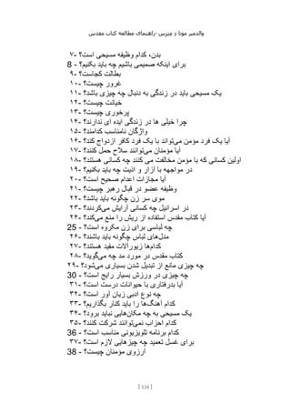 ‫مقدس‬ ‫کتاب‬ ‫مطالعه‬ ‫راهنمای‬- ‫والدم‬
‫ی‬
‫ر‬
‫موتا‬
‫د‬
‫س‬‫ز‬‫ن‬‫م‬
[
134
]
۷- ‫است؟‬ ‫مسیحی‬ ‫وظیفه‬ ‫کدام‬ ،‫بدن‬
8 - ‫بکن‬ ‫باید‬ ‫چه‬ ‫باشیم‬ ‫صمیمی‬ ‫اینکه‬ ‫برای‬
‫یم؟‬
۹- ‫کجاست؟‬ ‫بطالت‬
۱۰- ‫چیست؟‬ ‫غرور‬
۱۱- ‫باشد؟‬ ‫چیزی‬ ‫چه‬ ‫دنبال‬ ‫به‬ ‫زندگی‬ ‫در‬ ‫باید‬ ‫مسیحی‬ ‫یک‬
۱۲- ‫چیست؟‬ ‫خیانت‬
۱۳- ‫چیست؟‬ ‫پرخوری‬
۱۴- ‫ندارند؟‬ ‫ای‬ ‫ایده‬ ‫زندگی‬ ‫در‬ ‫ها‬ ‫خیلی‬ ‫چرا‬
۱۵- ‫کدامند؟‬ ‫نامناسب‬ ‫واژگان‬
۱۶- ‫می‬ ‫مؤمن‬ ‫فرد‬ ‫یک‬ ‫آیا‬
‫کند؟‬ ‫ازدواج‬ ‫کافر‬ ‫فرد‬ ‫یک‬ ‫با‬ ‫تواند‬
۱۷- ‫می‬ ‫مؤمنان‬ ‫آیا‬
‫کنند؟‬ ‫حمل‬ ‫سالح‬ ‫توانند‬
۱۸- ‫هستند؟‬ ‫کسانی‬ ‫چه‬ ‫کنند‬ ‫می‬ ‫مخالفت‬ ‫مؤمن‬ ‫با‬ ‫که‬ ‫کسانی‬ ‫اولین‬
۱۹- ‫بکنیم؟‬ ‫باید‬ ‫چه‬ ‫اذیت‬ ‫و‬ ‫آزار‬ ‫با‬ ‫مواجهه‬ ‫در‬
۲۰- ‫است؟‬ ‫صحیح‬ ‫اعدام‬ ‫مجازات‬ ‫آیا‬
۲۱- ‫چیست؟‬ ‫رهبر‬ ‫قبال‬ ‫در‬ ‫عضو‬ ‫وظیفه‬
۲۲- ‫باشد؟‬ ‫باید‬ ‫چگونه‬ ‫زن‬ ‫سر‬ ‫موی‬
۲۳- ‫چه‬ ‫اسرائیل‬ ‫در‬
‫می‬ ‫آرایش‬ ‫کسانی‬
‫کردند؟‬
۲۴- ‫می‬ ‫منع‬ ‫را‬ ‫ریش‬ ‫از‬ ‫استفاده‬ ‫مقدس‬ ‫کتاب‬ ‫آیا‬
‫کند؟‬
25 - ‫است؟‬ ‫مکروه‬ ‫زن‬ ‫برای‬ ‫لباسی‬ ‫چه‬
۲۶- ‫مدل‬
‫باشند؟‬ ‫باید‬ ‫چگونه‬ ‫لباس‬ ‫های‬
۲۷- ‫کدام‬
‫هستند؟‬ ‫مفید‬ ‫زیورآالت‬ ‫ها‬
۲۸- ‫می‬ ‫چه‬ ‫مد‬ ‫مورد‬ ‫در‬ ‫مقدس‬ ‫کتاب‬
‫گوید؟‬
۲۹- ‫می‬ ‫بسیاری‬ ‫شدن‬ ‫تبدیل‬ ‫از‬ ‫مانع‬ ‫چیزی‬ ‫چه‬
‫شود‬
‫؟‬
30 - ‫است؟‬ ‫رایج‬ ‫بسیار‬ ‫ورزش‬ ‫در‬ ‫چیزی‬ ‫چه‬
۳۱- ‫است؟‬ ‫درست‬ ‫حیوانات‬ ‫با‬ ‫بدرفتاری‬ ‫آیا‬
۳۲- ‫است؟‬ ‫آور‬ ‫زیان‬ ‫ادبی‬ ‫نوع‬ ‫چه‬
۳۳- ‫آهنگ‬ ‫کدام‬
‫بگذاریم؟‬ ‫کنار‬ ‫باید‬ ‫را‬ ‫ها‬
۳۴- ‫مکان‬ ‫چه‬ ‫به‬ ‫مسیحی‬ ‫یک‬
‫برود؟‬ ‫نباید‬ ‫هایی‬
۳۵- ‫نمی‬ ‫احزاب‬ ‫کدام‬
‫کنند؟‬ ‫شرکت‬ ‫توانند‬
36 - ‫تلویزیونی‬ ‫برنامه‬ ‫کدام‬
‫است؟‬ ‫مناسب‬
۳۷- ‫است؟‬ ‫الزم‬ ‫چیزهایی‬ ‫چه‬ ‫تعمید‬ ‫غسل‬ ‫برای‬
38 - ‫چیست؟‬ ‫مؤمنان‬ ‫آرزوی‬
 