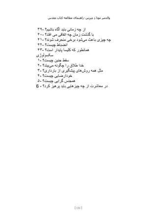 ‫مقدس‬ ‫کتاب‬ ‫مطالعه‬ ‫راهنمای‬- ‫والدم‬
‫ی‬
‫ر‬
‫موتا‬
‫د‬
‫س‬‫ز‬‫ن‬‫م‬
[
135
]
۳۹- ‫باشیم؟‬ ‫آگاه‬ ‫باید‬ ‫زمانی‬ ‫چه‬ ‫از‬
۴۰- ‫افتد؟‬ ‫می‬ ‫اتفاقی‬ ‫چه‬ ‫زمان‬ ‫گذشت‬ ‫با‬
۴۱- ‫می‬ ‫باعث‬ ‫چیزی‬ ‫چه‬
‫شوند؟‬ ‫منحرف‬ ‫برخی‬ ‫شود‬
۴۲- ‫چیست؟‬ ‫انضباط‬
۴۳- ‫است؟‬ ‫پایدار‬ ‫کلیسا‬ ‫که‬ ‫همانطور‬
‫سکسولوژی‬
۱- ‫چیست؟‬ ‫جنین‬ ‫سقط‬
۲- ‫می‬ ‫چگونه‬ ‫را‬ ‫طالق‬ ‫خدا‬
‫بیند؟‬
۳- ‫روش‬ ‫همه‬ ‫مثل‬
‫بارداری؟‬ ‫از‬ ‫پیشگیری‬ ‫های‬
۴- ‫چیست؟‬ ‫خودارضایی‬
۵- ‫چیست؟‬ ‫گرایی‬ ‫همجنس‬
6 - ‫کرد؟‬ ‫پرهیز‬ ‫باید‬ ‫چیزهایی‬ ‫چه‬ ‫از‬ ‫معاشرت‬ ‫در‬
 