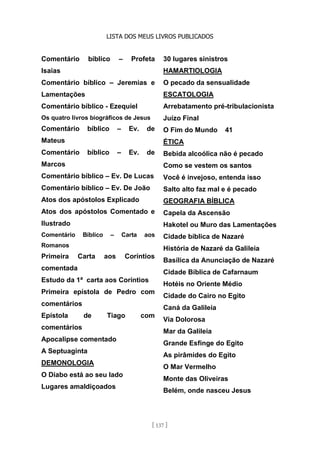 LISTA DOS MEUS LIVROS PUBLICADOS
[ 137 ]
Comentário bíblico – Profeta
Isaias
Comentário bíblico – Jeremias e
Lamentações
Comentário bíblico - Ezequiel
Os quatro livros biográficos de Jesus
Comentário bíblico – Ev. de
Mateus
Comentário bíblico – Ev. de
Marcos
Comentário bíblico – Ev. De Lucas
Comentário bíblico – Ev. De João
Atos dos apóstolos Explicado
Atos dos apóstolos Comentado e
Ilustrado
Comentário Bíblico – Carta aos
Romanos
Primeira Carta aos Coríntios
comentada
Estudo da 1ª carta aos Coríntios
Primeira epístola de Pedro com
comentários
Epístola de Tiago com
comentários
Apocalipse comentado
A Septuaginta
DEMONOLOGIA
O Diabo está ao seu lado
Lugares amaldiçoados
30 lugares sinistros
HAMARTIOLOGIA
O pecado da sensualidade
ESCATOLOGIA
Arrebatamento pré-tribulacionista
Juízo Final
O Fim do Mundo 41
ÉTICA
Bebida alcoólica não é pecado
Como se vestem os santos
Você é invejoso, entenda isso
Salto alto faz mal e é pecado
GEOGRAFIA BÍBLICA
Capela da Ascensão
Hakotel ou Muro das Lamentações
Cidade bíblica de Nazaré
História de Nazaré da Galileia
Basílica da Anunciação de Nazaré
Cidade Bíblica de Cafarnaum
Hotéis no Oriente Médio
Cidade do Cairo no Egito
Caná da Galileia
Via Dolorosa
Mar da Galileia
Grande Esfinge do Egito
As pirâmides do Egito
O Mar Vermelho
Monte das Oliveiras
Belém, onde nasceu Jesus
 