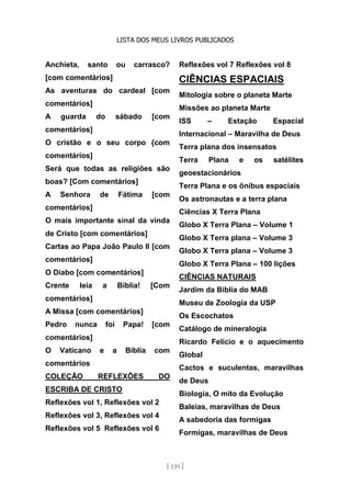 LISTA DOS MEUS LIVROS PUBLICADOS
[ 139 ]
Anchieta, santo ou carrasco?
[com comentários]
As aventuras do cardeal [com
comentários]
A guarda do sábado [com
comentários]
O cristão e o seu corpo {com
comentários]
Será que todas as religiões são
boas? [Com comentários]
A Senhora de Fátima [com
comentários]
O mais importante sinal da vinda
de Cristo [com comentários]
Cartas ao Papa João Paulo II [com
comentários]
O Diabo [com comentários]
Crente leia a Bíblia! [Com
comentários]
A Missa [com comentários]
Pedro nunca foi Papa! [com
comentários]
O Vaticano e a Bíblia com
comentários
COLEÇÃO REFLEXÕES DO
ESCRIBA DE CRISTO
Reflexões vol 1, Reflexões vol 2
Reflexões vol 3, Reflexões vol 4
Reflexões vol 5 Reflexões vol 6
Reflexões vol 7 Reflexões vol 8
CIÊNCIAS ESPACIAIS
Mitologia sobre o planeta Marte
Missões ao planeta Marte
ISS – Estação Espacial
Internacional – Maravilha de Deus
Terra plana dos insensatos
Terra Plana e os satélites
geoestacionários
Terra Plana e os ônibus espaciais
Os astronautas e a terra plana
Ciências X Terra Plana
Globo X Terra Plana – Volume 1
Globo X Terra plana – Volume 3
Globo X Terra plana – Volume 3
Globo X Terra Plana – 100 lições
CIÊNCIAS NATURAIS
Jardim da Bíblia do MAB
Museu de Zoologia da USP
Os Escochatos
Catálogo de mineralogia
Ricardo Felício e o aquecimento
Global
Cactos e suculentas, maravilhas
de Deus
Biologia, O mito da Evolução
Baleias, maravilhas de Deus
A sabedoria das formigas
Formigas, maravilhas de Deus
 