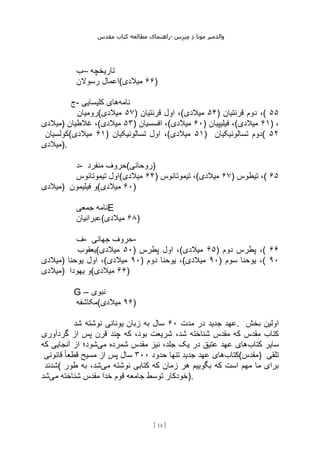 ‫مقدس‬ ‫کتاب‬ ‫مطالعه‬ ‫راهنمای‬- ‫والدم‬
‫ی‬
‫ر‬
‫موتا‬
‫د‬
‫س‬‫ز‬‫ن‬‫م‬
[
14
]
‫–ب‬ ‫تاریخچه‬
‫رسوالن‬ ‫(اعمال‬ ۶۶
‫میالدی‬ )
‫ج‬- ‫نامه‬
‫کلیسایی‬ ‫های‬
‫(رومیان‬ ۵۷
‫میالدی‬ ) ‫قرنتیان‬ ‫اول‬ ،( ۵۴
‫میالدی‬ ) ‫قرنتیان‬ ‫دوم‬ ،( ۵۵
‫)میالدی‬ ‫غالطیان‬ ،( ۵۳
‫میالدی‬ ) ‫افسسیان‬ ،( ۶۰
‫میالدی‬ ) ‫فیلیپیان‬ ،( ۶۱
‫میالدی‬ ) ،
‫(کولسیان‬ ۶۱
‫میالدی‬ ) ‫تسالونیکیان‬ ‫اول‬ ،( ۵۱
‫میالدی‬ ) ‫تسالونیکیان‬ ‫(دوم‬ ۵۲
‫)میالدی‬.
‫د‬- ‫منفرد‬ ‫)روحانی(حروف‬
‫تیموتائوس‬ ‫(اول‬ ۶۴
‫میالدی‬ ) ‫تیموتائوس‬ ،( ۶۷
‫میالدی‬ ) ‫تیطوس‬ ،( ۶۵
‫)میالدی‬ ‫فیلیمون‬ ‫(و‬ ۶۰
‫میالدی‬ )
‫جمعی‬ ‫نامه‬E
‫(عبرانیان‬ ۶۸
‫میالدی‬ )
‫ف‬- ‫جهانی‬ ‫حروف‬-
‫(یعقوب‬ ۵۰
‫میالدی‬ ) ‫پطرس‬ ‫اول‬ ،( ۶۵
‫میالدی‬ ) ‫دوم‬ ‫پطرس‬ ،( ۶۶
‫)میالدی‬ ‫یوحنا‬ ‫اول‬ ،( ۹۰
‫میالدی‬ ) ‫دوم‬ ‫یوحنا‬ ،( ۹۰
‫میالدی‬ ) ‫سوم‬ ‫یوحنا‬ ،( ۹۰
‫)میالدی‬ ‫یهودا‬ ‫(و‬ ۶۶
‫میالدی‬ )
G – ‫نبوی‬
‫(مکاشفه‬ ۹۶
‫میالدی‬ )
‫مدت‬ ‫در‬ ‫جدید‬ ‫عهد‬
۶۰
‫شد‬ ‫نوشته‬ ‫یونانی‬ ‫زبان‬ ‫به‬ ‫سال‬ . ‫بخش‬ ‫اولین‬
‫قرن‬ ‫چند‬ ‫که‬ ،‫بود‬ ‫شریعت‬ ،‫شد‬ ‫شناخته‬ ‫مقدس‬ ‫که‬ ‫مقدس‬ ‫کتاب‬
‫گردآوری‬ ‫از‬ ‫پس‬
‫کتاب‬ ‫سایر‬
‫می‬ ‫شمرده‬ ‫مقدس‬ ‫نیز‬ ،‫جلد‬ ‫یک‬ ‫در‬ ‫عتیق‬ ‫عهد‬ ‫های‬
‫که‬ ‫آنجایی‬ ‫از‬ ‫شود؛‬
‫کتاب‬
‫حدود‬ ‫تنها‬ ‫جدید‬ ‫عهد‬ ‫های‬
۳۰۰
‫قانونی‬ ً‫ا‬‫قطع‬ ‫مسیح‬ ‫از‬ ‫پس‬ ‫سال‬ (‫)مقدس‬ ‫تلقی‬
‫(شدند‬ ‫زمان‬ ‫هر‬ ‫بگوییم‬ ‫که‬ ‫است‬ ‫مهم‬ ‫ما‬ ‫برای‬
‫می‬ ‫نوشته‬ ‫کتابی‬ ‫که‬
‫طور‬ ‫به‬ ،‫شد‬
‫می‬ ‫شناخته‬ ‫مقدس‬ ‫خدا‬ ‫قوم‬ ‫جامعه‬ ‫توسط‬ ‫خودکار‬
‫شد‬ ).
 