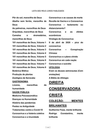 LISTA DOS MEUS LIVROS PUBLICADOS
[ 140 ]
Pôr do sol, maravilha de Deus
Abelha sem ferrão, maravilha de
Deus
As palmeiras, maravilhas de Deus
Orquídeas, maravilhas de Deus
Camelos e dromedários,
maravilhas de Deus
101 maravilhas de Deus, Volume 1
101 maravilhas de Deus, Volume 2
101 maravilhas de Deus, Volume 3
101 maravilhas de Deus, Volume 4
101 maravilhas de Deus, Volume 5
101 maravilhas de Deus, Volume 6
101 maravilhas de Deus. Volume 7
101 maravilhas de Deus, Volume 8
Botânica Bíblica
Produção de plantas
Zoológico de Sorocaba
GASTRONOMIA
Licores, maravilhas da
humanidade
SAÚDE PÚBLICA
Medicina Psicossomática
Doenças na Humanidade
História das pandemias
Pestes na Antiguidade
Tratamentos contra a Covid-19
Coronavírus e a histeria coletiva
Coronavírus e a imunidade
Coronavírus e as causas de morte
Revolta da Vacina e o Coronavírus
Coronavírus – Isolamento ou
distanciamento?
Coronavírus e os efeitos
econômicos
Virologia do Coronavírus
9 de abril de 2020 – pico do
coronavírus
Coronavírus – Conspiração
Chinesa
Coronavírus e o plano chinês
Coronavírus em cada nação
Coronavírus e suicídio
UFOLOGIA
Eram os deuses astronautas (Com
anotações)
A Bíblia da Ufologia
DIREITA
CONSERVADORA
CRISTÃ
COLEÇÃO: MENTES
BRILHANTES
Guilherme Fiúza, mente brilhante
Rodrigo Constantino, mente
brilhante
 
