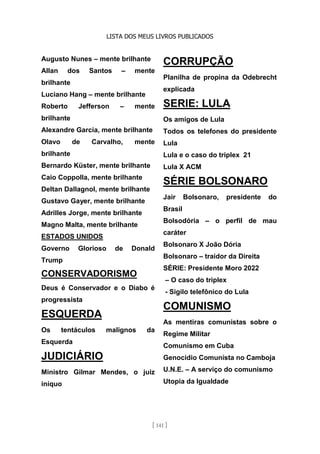 LISTA DOS MEUS LIVROS PUBLICADOS
[ 141 ]
Augusto Nunes – mente brilhante
Allan dos Santos – mente
brilhante
Luciano Hang – mente brilhante
Roberto Jefferson – mente
brilhante
Alexandre Garcia, mente brilhante
Olavo de Carvalho, mente
brilhante
Bernardo Küster, mente brilhante
Caio Coppolla, mente brilhante
Deltan Dallagnol, mente brilhante
Gustavo Gayer, mente brilhante
Adrilles Jorge, mente brilhante
Magno Malta, mente brilhante
ESTADOS UNIDOS
Governo Glorioso de Donald
Trump
CONSERVADORISMO
Deus é Conservador e o Diabo é
progressista
ESQUERDA
Os tentáculos malignos da
Esquerda
JUDICIÁRIO
Ministro Gilmar Mendes, o juiz
iníquo
CORRUPÇÃO
Planilha de propina da Odebrecht
explicada
SERIE: LULA
Os amigos de Lula
Todos os telefones do presidente
Lula
Lula e o caso do triplex 21
Lula X ACM
SÉRIE BOLSONARO
Jair Bolsonaro, presidente do
Brasil
Bolsodória – o perfil de mau
caráter
Bolsonaro X João Dória
Bolsonaro – traidor da Direita
SÉRIE: Presidente Moro 2022
– O caso do triplex
- Sigilo telefônico do Lula
COMUNISMO
As mentiras comunistas sobre o
Regime Militar
Comunismo em Cuba
Genocídio Comunista no Camboja
U.N.E. – A serviço do comunismo
Utopia da Igualdade
 