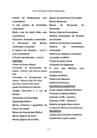 LISTA DOS MEUS LIVROS PUBLICADOS
[ 143 ]
Hamlet de Shakespeare com
comentários
A arte poética de Aristóteles
comentada
Minha Luta de Adolf Hitler com
comentários
O Guarani, ilustrado e comentado
A Revolução dos Bichos
comentada e ilustrada
A Guerra dos Mundos – Livro I
com comentários
A Guerra dos Mundos – Livro II
HISTÓRIA
Castelo de Robson Miguel
Cronologia de perseguições aos
judeus – Volume 1 [do início ao século
XIX]
Cronologia de perseguições aos
judeus – Volume 2 [séc XX e XXI]
Guerras e crimes contra Israel
Igreja do Embaré em Santos
Código Hamurabi e a Lei de
Moisés
Introdução à Arqueologia
Egiptologia Bíblica
Museu histórico e geográfico de
Poços de Caldas
Museu de Arqueologia Bíblica
Museu Egípcio do Cairo
Museu Egípcio de Curitiba
Museu do Automóvel de Curitiba
Museu Mazzaropi
Museu do Brinquedo de
Pomerode
Museu histórico Sorocabano
História Eclesiástica de Eusébio
de Cesaréia
História do Universo comentada
História do Cristianismo
comentada
História da cidade de Jerusalém
Jerusalém na Bíblia
O anjo de quatro patas
A Epopéia de Gilgamesh
O livro dos Mártires com
comentários
Dragões existiram
História de Itabaiana
História da Ferrovia
HISTÓRIA ECLESIÁSTICA
O que é Igreja Católica Romana?
Finanças da Igreja Católica
Entenda a CCB – Volume I
Entenda a CCB – Volume II
História da Igreja Deus é Amor
A cúpula do Vaticano é homossexual
BIOGRAFIA
Judeus que marcaram a História
Charlie Kirk, mártir cristão
 